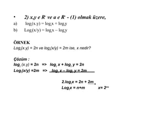 ? 2) x,y e R+
ve a e R+
- (1) olmak zere,
a) loga(x.y) = logax + logby
b) Loga(x/y) = logax C logay
?RNEK
Loga(x.y) = 2n ve loga(x/y) = 2m ise, x nedir?
??zm :
Iog2
(x.y) = 2n => Iog2
x + Iog2
y = 2n
Log2(x/y) =2m => log2 x C log2 y = 2m
2.log2x = 2n + 2m
Log2x = n+m x= 2n+m
 