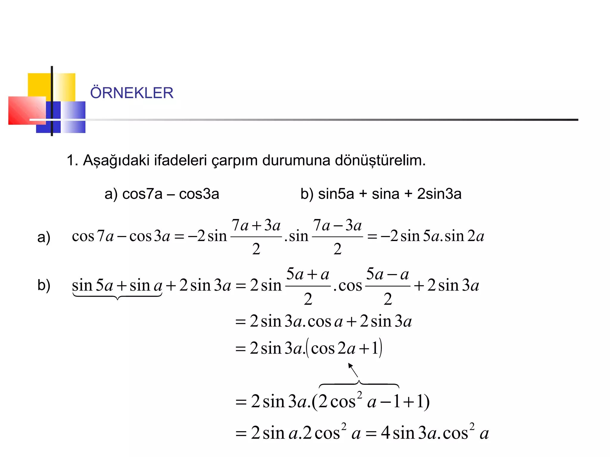ÖRNEKLER
1. Aşağıdaki ifadeleri çarpım durumuna dönüştürelim.
a) cos7a – cos3a b) sin5a + sina + 2sin3a
a) aa
aaaa
aa 2sin.5sin2
2
37
sin.
2
37
sin23cos7cos −=
−+
−=−
b) a
aaaa
aaa 3sin2
2
5
cos.
2
5
sin23sin2sin5sin +
−+
=++ 
( )12cos.3sin2
3sin2cos.3sin2
+=
+=
aa
aaa
aaaa
aa
22
2
cos.3sin4cos2.sin2
)11cos2.(3sin2
==
+−=

 