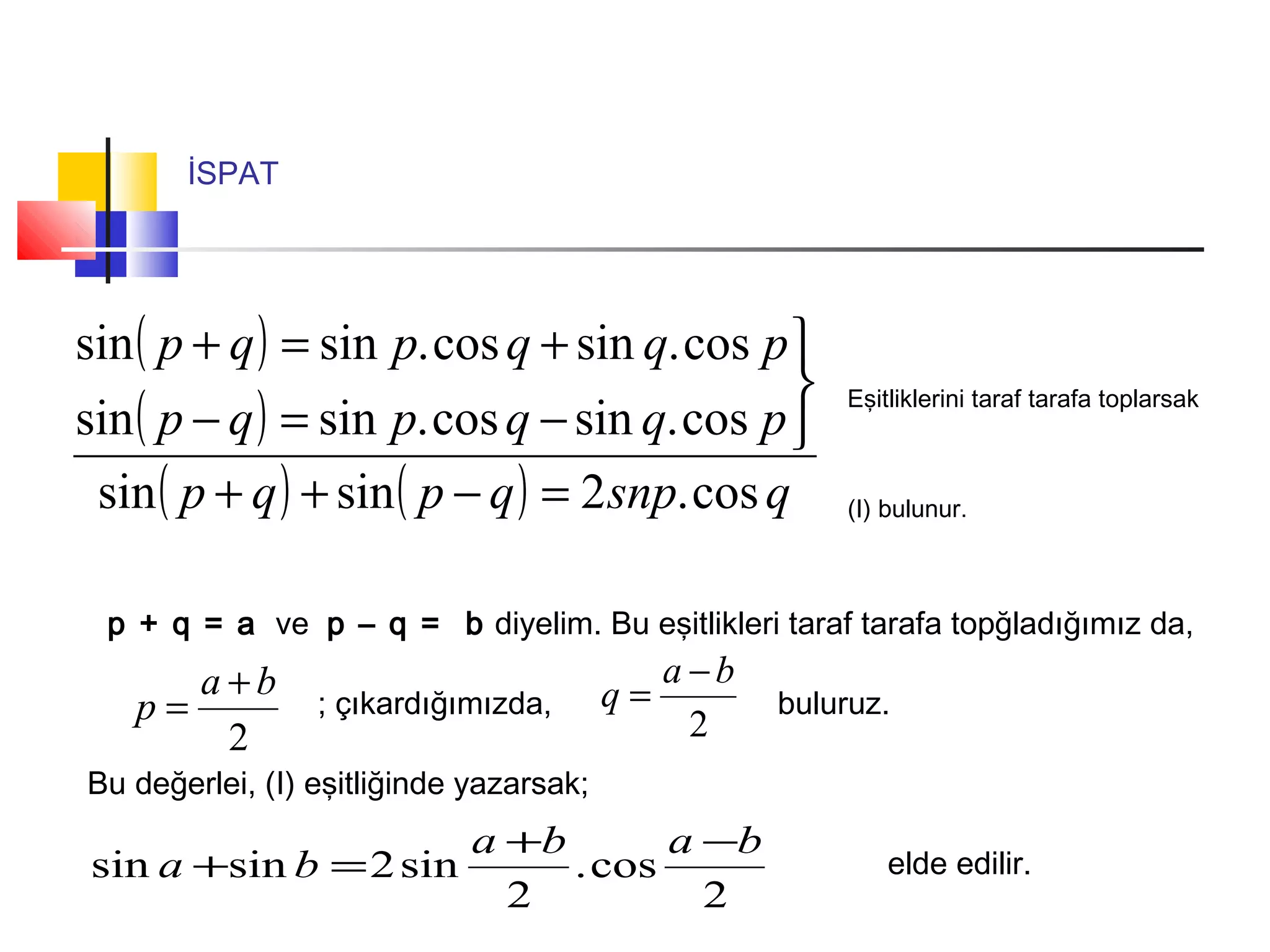 İSPAT
( )
( )
( ) ( ) qsnpqpqp
pqqpqp
pqqpqp
cos.2sinsin
cos.sincos.sinsin
cos.sincos.sinsin
=−++



−=−
+=+
Eşitliklerini taraf tarafa toplarsak
(I) bulunur.
p + q = a ve p – q = b diyelim. Bu eşitlikleri taraf tarafa topğladığımız da,
2
ba
p
+
= 2
ba
q
−
=; çıkardığımızda, buluruz.
Bu değerlei, (I) eşitliğinde yazarsak;
2
cos.
2
sin2sinsin
baba
ba
−+
=+ elde edilir.
 