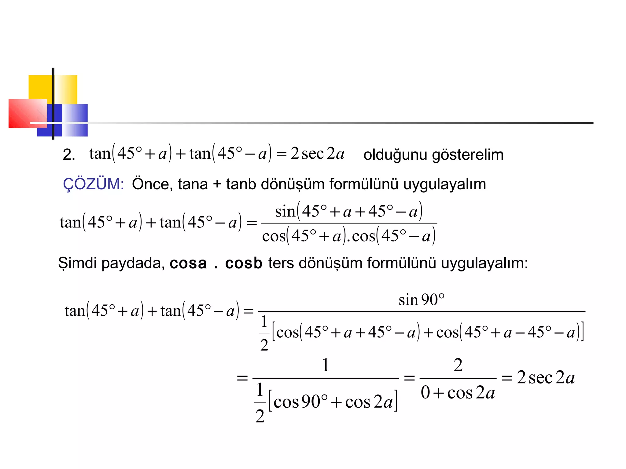 2. ( ) ( ) aaa 2sec245tan45tan =−°++° olduğunu gösterelim
ÇÖZÜM: Önce, tana + tanb dönüşüm formülünü uygulayalım
( ) ( ) ( )
( ) ( )aa
aa
aa
−°+°
−°++°
=−°++°
45cos.45cos
4545sin
45tan45tan
Şimdi paydada, cosa . cosb ters dönüşüm formülünü uygulayalım:
( ) ( )
( ) ( )[ ]aaaa
aa
−°−+°+−°++°
°
=−°++°
4545cos4545cos
2
1
90sin
45tan45tan
[ ]
a
aa
2sec2
2cos0
2
2cos90cos
2
1
1
=
+
=
+°
=
 