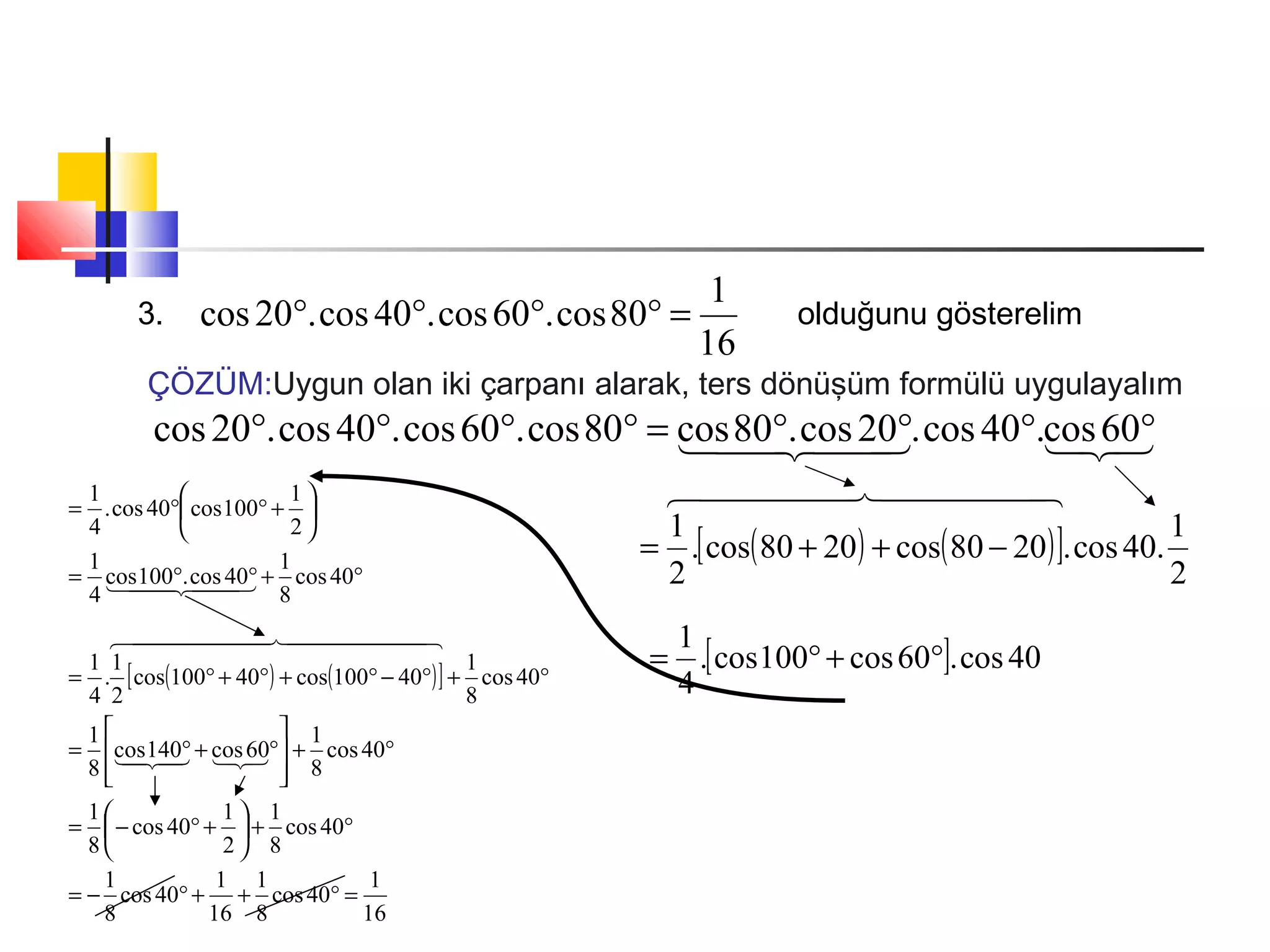 3.
16
1
80cos.60cos.40cos.20cos =°°°° olduğunu gösterelim
ÇÖZÜM:Uygun olan iki çarpanı alarak, ters dönüşüm formülü uygulayalım
   °°°°=°°°° 60cos.40cos.20cos.80cos80cos.60cos.40cos.20cos
( ) ( )[ ]
2
1
.40cos.2080cos2080cos.
2
1
  
−++=
[ ] 40cos.60cos100cos.
4
1
°+°=
( ) ( )[ ]
16
1
40cos
8
1
16
1
40cos
8
1
40cos
8
1
2
1
40cos
8
1
40cos
8
1
60cos140cos
8
1
40cos
8
1
40100cos40100cos
2
1
.
4
1
40cos
8
1
40cos.100cos
4
1
2
1
100cos40cos.
4
1
=°++°−=
°+





+°−=
°+








°+°=
°+°−°+°+°=
°+°°=






+°°=

  
  
 