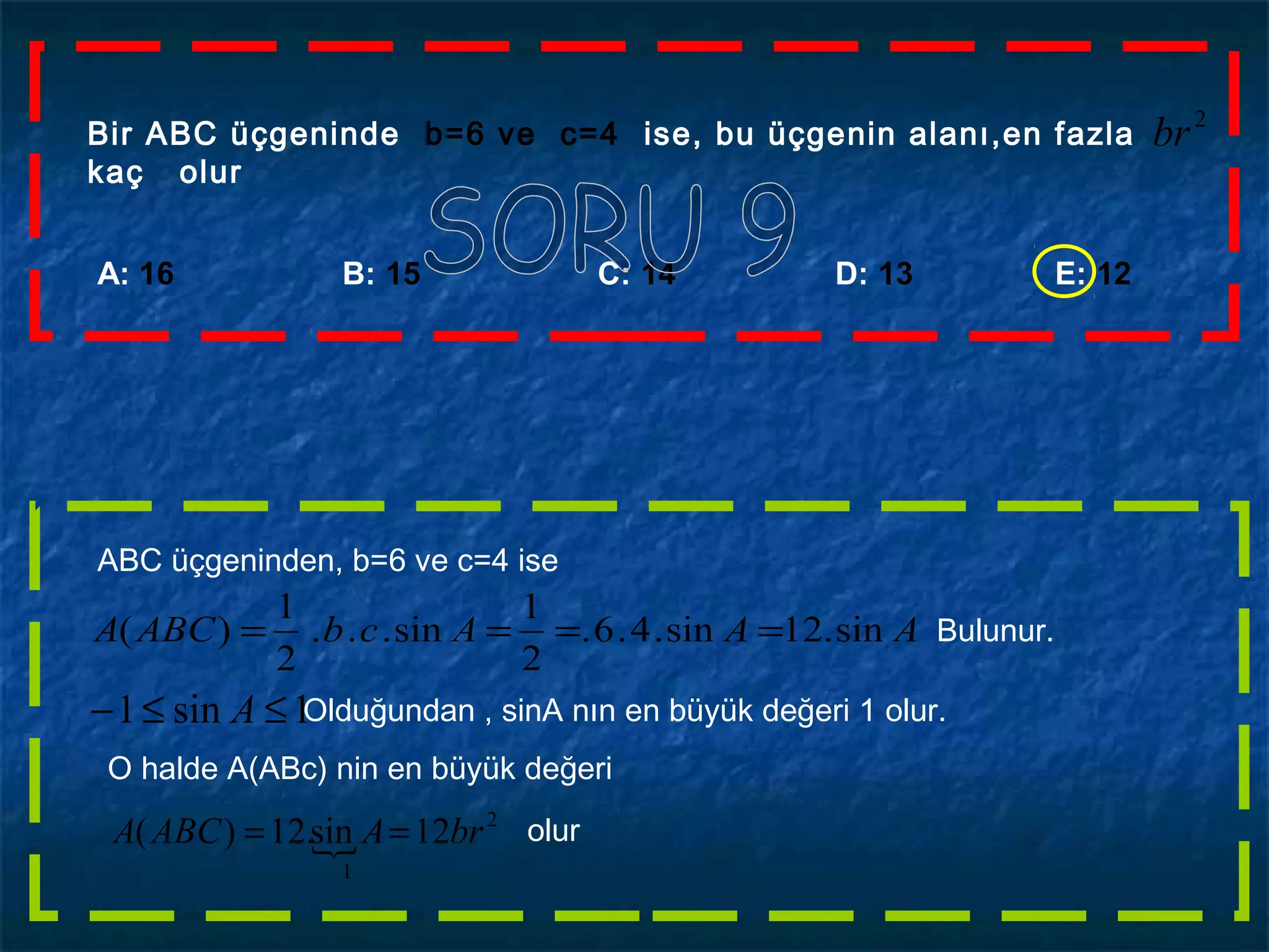 A: 16 B: 15 C: 14 D: 13 E: 12
Bir ABC üçgeninde b=6 ve c=4 ise, bu üçgenin alanı,en fazla
kaç olur
2
br
ABC üçgeninden, b=6 ve c=4 ise
AAAcbABCA sin.12sin.4.6.
2
1
sin...
2
1
)( ==== Bulunur.
1sin1 ≤≤− A Olduğundan , sinA nın en büyük değeri 1 olur.
O halde A(ABc) nin en büyük değeri

2
1
12sin.12)( brAABCA == olur
 
