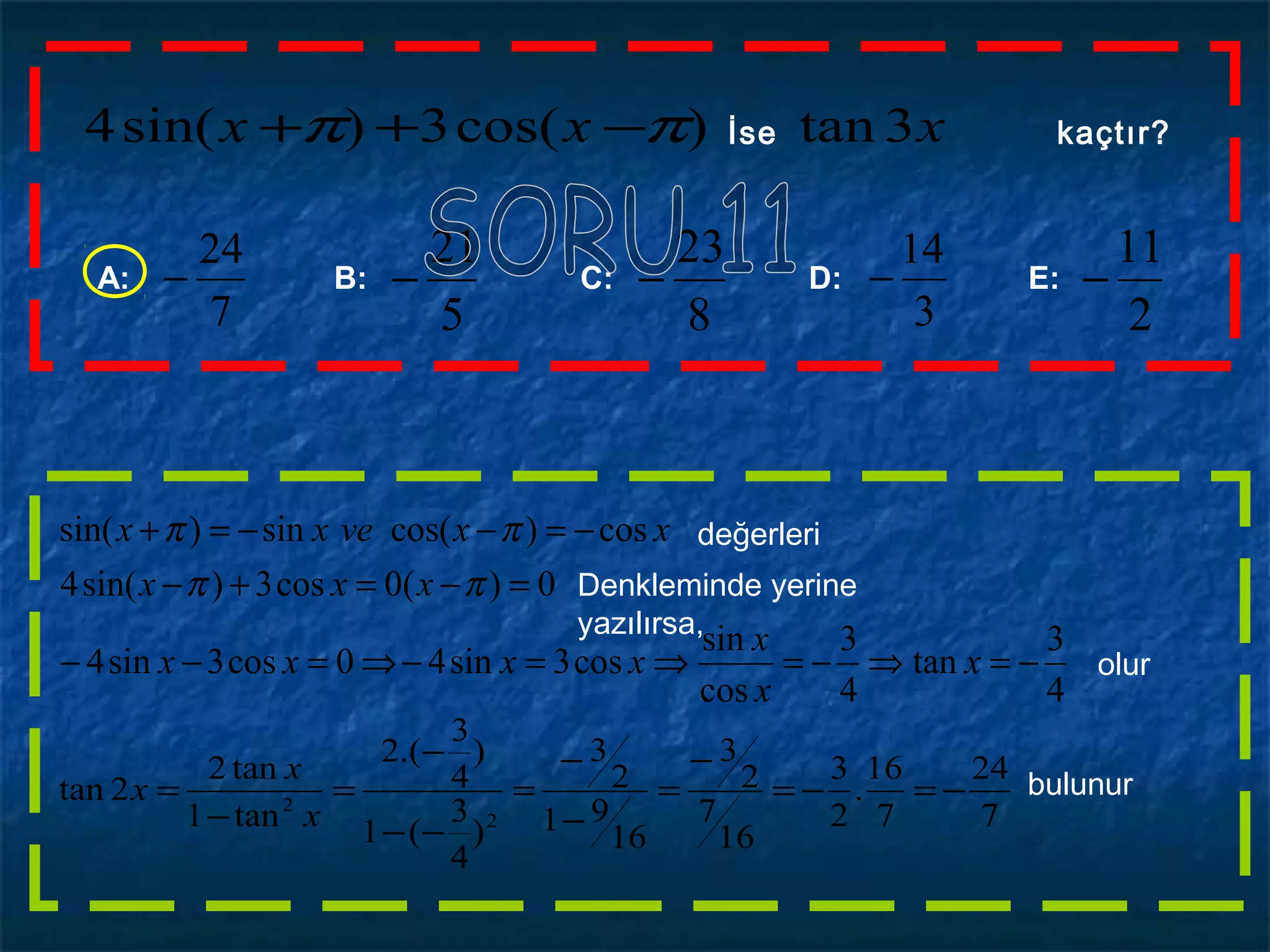 xxx 3tan)cos(3)sin(4 ππ −++ İse kaçtır?
A: B: C: D: E:
7
24
−
8
23
−
3
14
−
5
21
−
2
11
−
olur
4
3
tan
4
3
cos
sin
cos3sin40cos3sin4
0)(0cos3)sin(4
cos)cos(sin)sin(
−=⇒−=⇒=−⇒=−−
=−=+−
−=−−=+
x
x
x
xxxx
xxx
xxvexx
ππ
ππ değerleri
Denkleminde yerine
yazılırsa,
7
24
7
16
.
2
3
16
7
2
3
16
91
2
3
)
4
3
(1
)
4
3
.(2
tan1
tan2
2tan
2
2
−=−=
−
=
−
−
=
−−
−
=
−
=
x
x
x bulunur
 