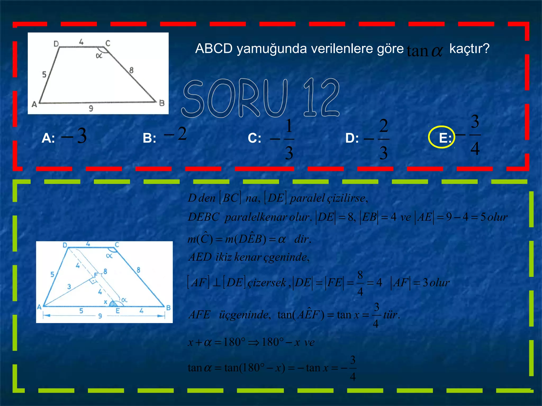 ABCD yamuğunda verilenlere göre kaçtır?αtan
3
2
−
3
1
−A: B: C: D: E:
4
3
−2−3−
[ ] [ ]
[ ] [ ]
4
3
tan)180tan(tan
180180
.
4
3
tan)ˆtan(,
34
4
8
,
,
.)ˆ()ˆ(
5494,8.
,,
−=−=−°=
−°⇒°=+
==
====⊥
==
=−===
xx
vexx
türxFEAüçgenindeAFE
olurAFFEDEçizersekDEAF
çgenindekenarikizAED
dirBEDmCm
olurAEveEBDEolurarparalelkenDEBC
çizilirseparalelDEnaBCdenD
α
α
α
 