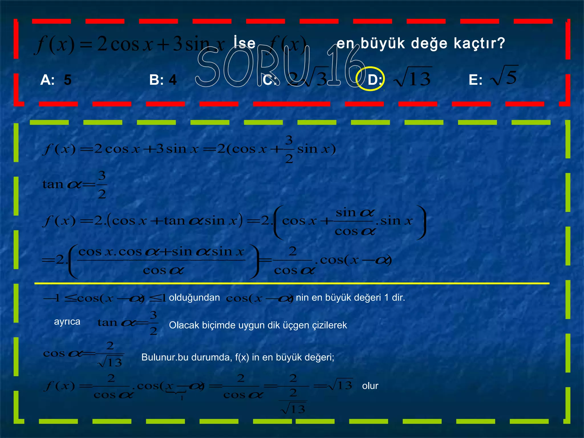 )(sin3cos2)( xfxxxf += İse en büyük değe kaçtır?
A: 5 B: 4 C: D: E:32 13 5
( )
)cos(.
cos
2
cos
sin.sincos.cos
.2
sin.
cos
sin
cos.2sin.tancos.2)(
2
3
tan
)sin
2
3
(cos2sin3cos2)(
α
αα
αα
α
α
α
α
−=




 +
=






+=+=
=
+=+=
x
xx
xxxxxf
xxxxxf
 13
13
2
2
cos
2
)cos(.
cos
2
)(
13
2
cos
2
3
tan
)cos(1)cos(1
1
===−=
=
=
−≤−≤−
α
α
α
α
α
αα
xxf
xx olduğundan nin en büyük değeri 1 dir.
ayrıca Olacak biçimde uygun dik üçgen çizilerek
Bulunur.bu durumda, f(x) in en büyük değeri;
olur
 