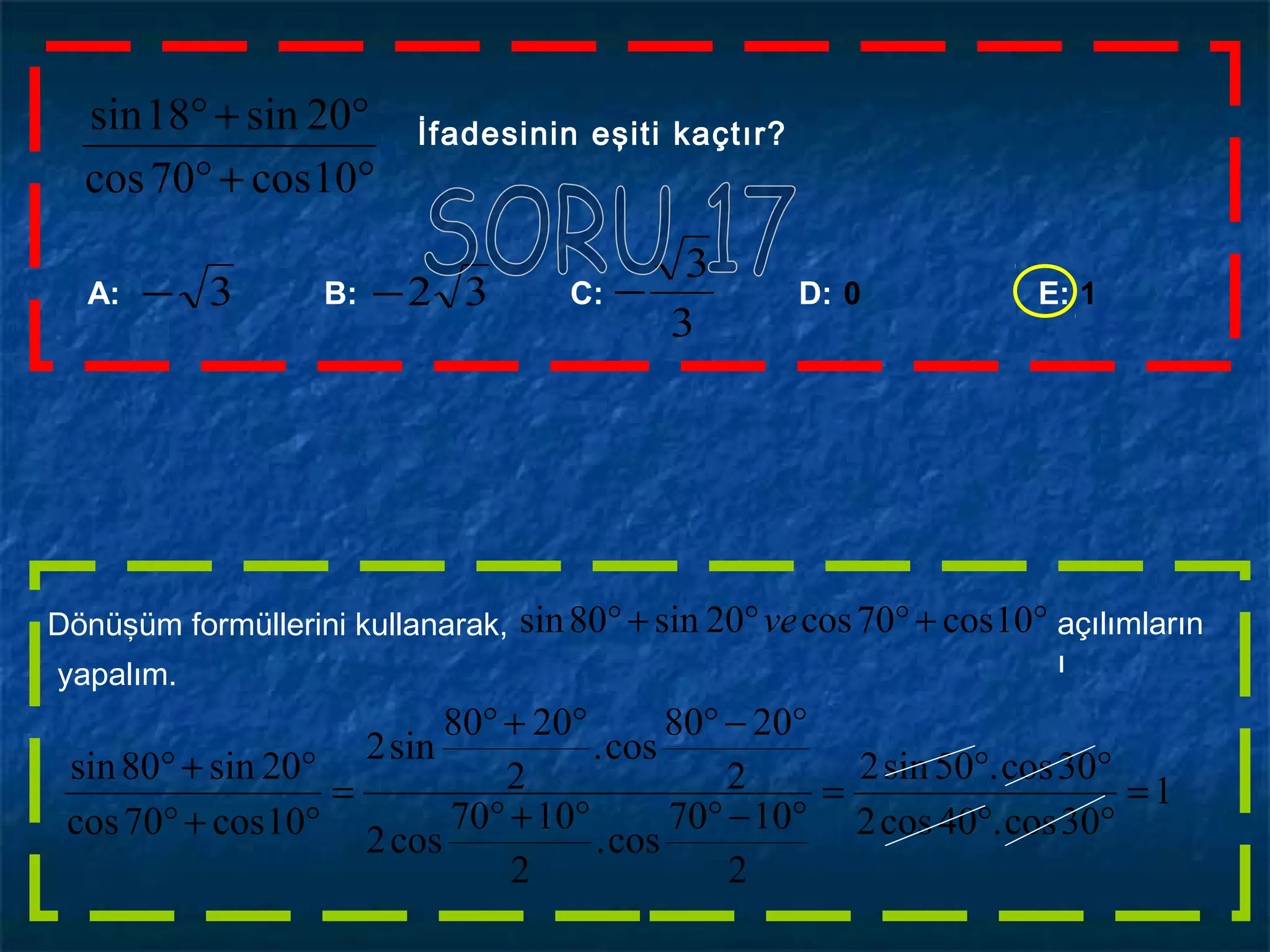 °+°
°+°
10cos70cos
20sin18sin İfadesinin eşiti kaçtır?
A: B: C: D: 0 E: 1
3
3
−32−3−
°+°°+° 10cos70cos20sin80sin veDönüşüm formüllerini kullanarak, açılımların
ıyapalım.
1
30cos.40cos2
30cos.50sin2
2
1070
cos.
2
1070
cos2
2
2080
cos.
2
2080
sin2
10cos70cos
20sin80sin
=
°°
°°
=
°−°°+°
°−°°+°
=
°+°
°+°
 