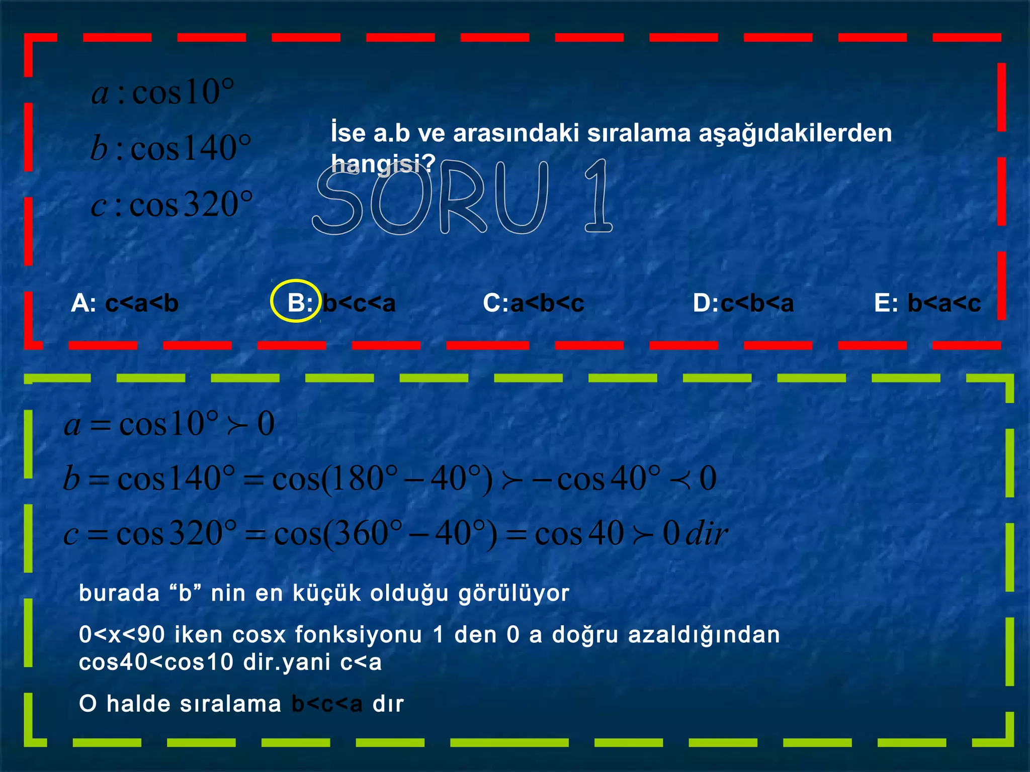 °
°
°
320cos:
140cos:
10cos:
c
b
a
İse a.b ve arasındaki sıralama aşağıdakilerden
hangisi?
A: c<a<b B: b<c<a C:a<b<c D:c<b<a E: b<a<c
dirc
b
a
040cos)40360cos(320cos
040cos)40180cos(140cos
010cos



=°−°=°=
°−°−°=°=
°=
burada “b” nin en küçük olduğu görülüyor
0<x<90 iken cosx fonksiyonu 1 den 0 a doğru azaldığından
cos40<cos10 dir.yani c<a
O halde sıralama b<c<a dır
 