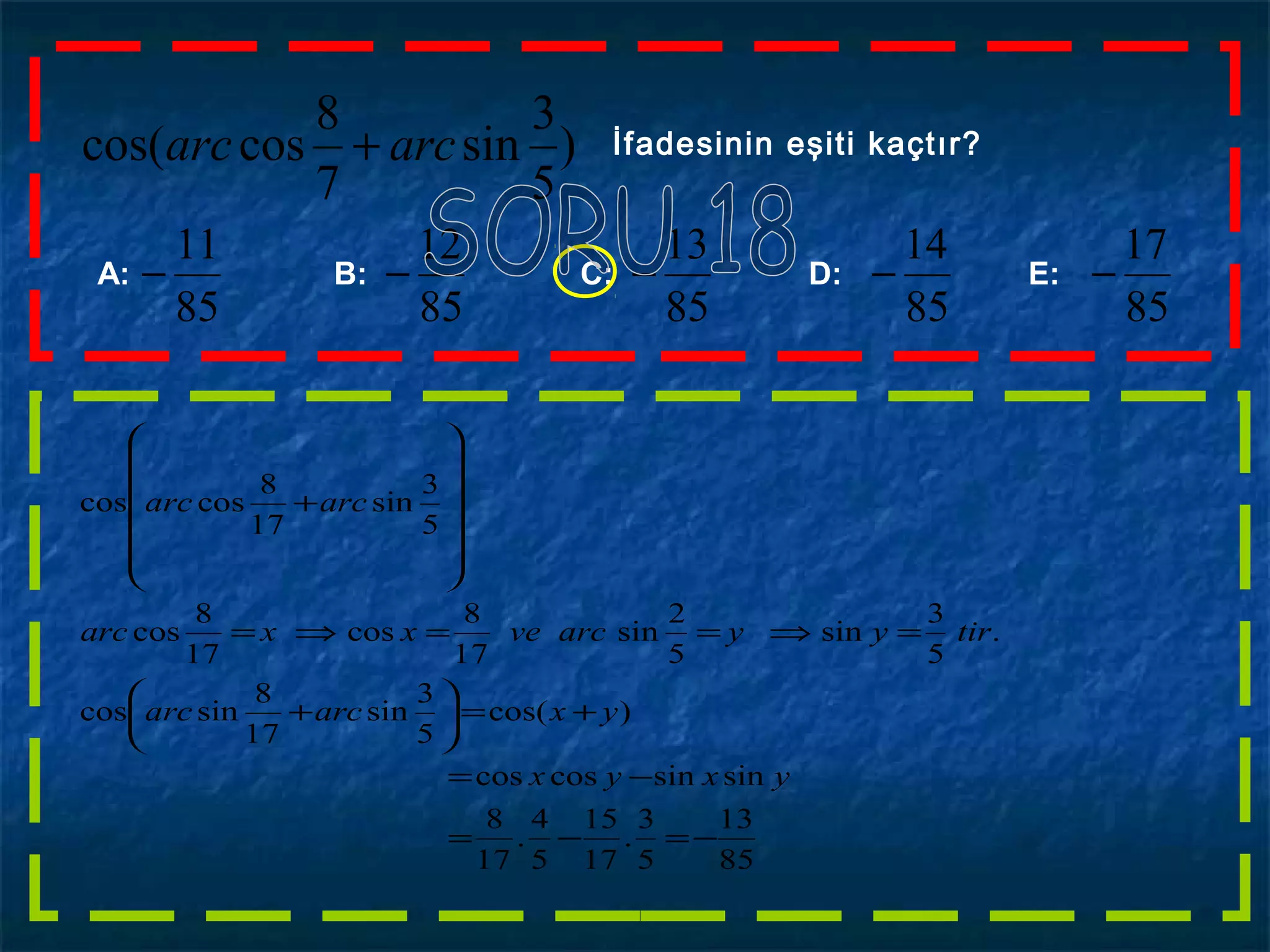 )
5
3
sin
7
8
coscos( arcarc + İfadesinin eşiti kaçtır?
A: B: C: D: E:
85
11
−
85
12
−
85
13
−
85
14
−
85
17
−
85
13
5
3
.
17
15
5
4
.
17
8
sinsincoscos
)cos(
5
3
sin
17
8
sincos
.
5
3
sin
5
2
sin
17
8
cos
17
8
cos
5
3
sin
17
8
coscos
−=−=
−=
+=





+
=⇒==⇒=














+
yxyx
yxarcarc
tiryyarcvexxarc
arcarc
 