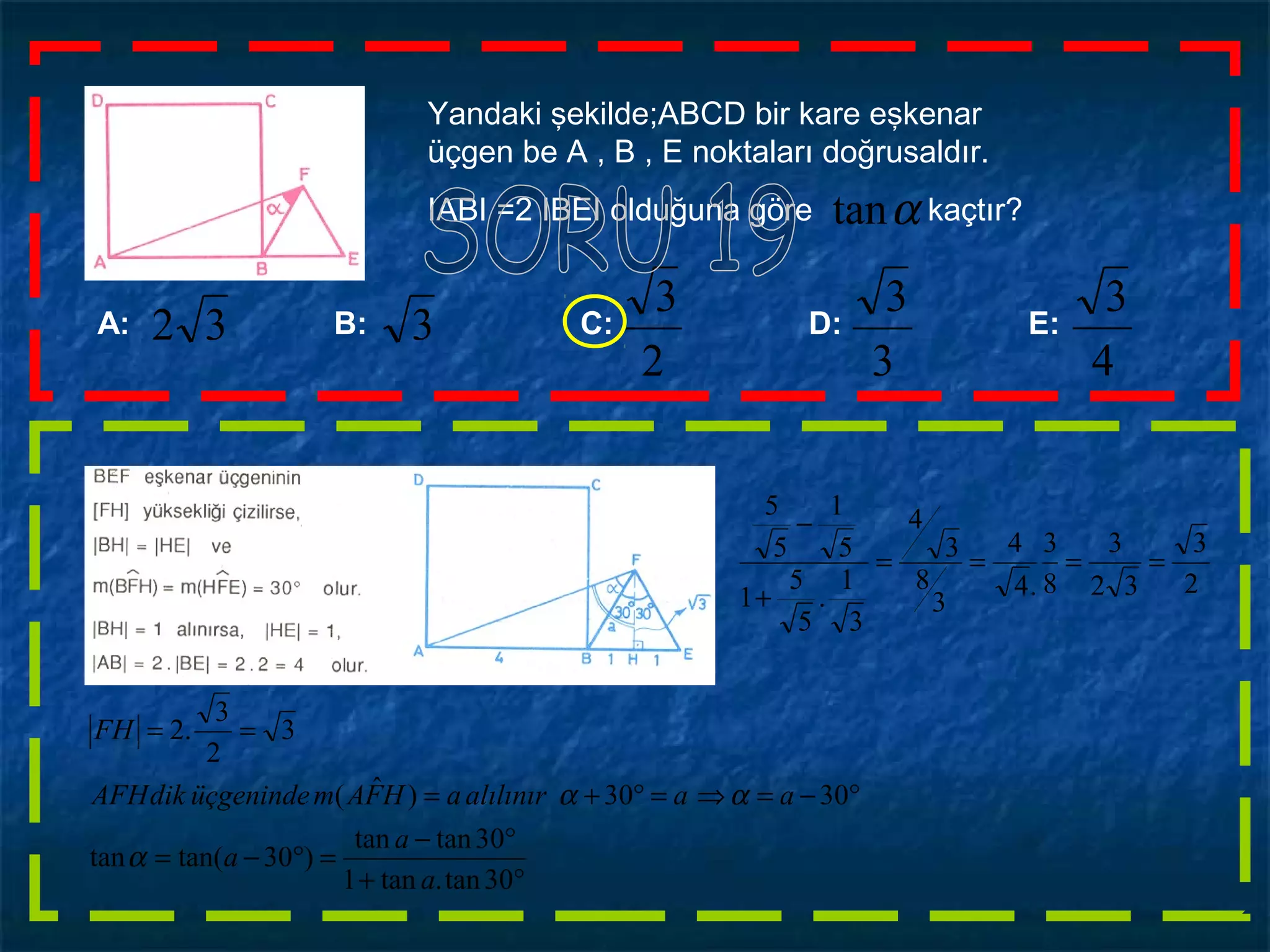 A: B: C: D: E:
4
3
3
3
2
3
32 3
Yandaki şekilde;ABCD bir kare eşkenar
üçgen be A , B , E noktaları doğrusaldır.
IABI =2 IBEI olduğuna göre kaçtır?αtan
°+
°−
=°−=
°−=⇒=°+=
==
30tan.tan1
30tantan
)30tan(tan
3030)ˆ(
3
2
3
.2
a
a
a
aaalılınıraHFAmüçgenindedikAFH
FH
α
αα
2
3
32
3
8
3
.4
4
3
8
3
4
3
1
.
5
5
1
5
1
5
5
====
+
−
 