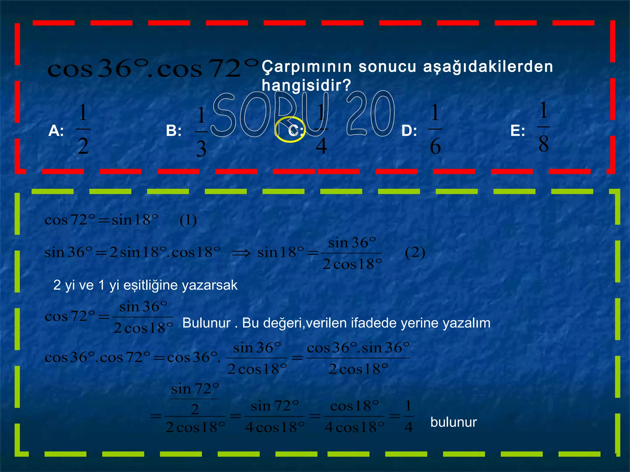 °° 72cos.36cos Çarpımının sonucu aşağıdakilerden
hangisidir?
2
1
A: B: C: D: E:
3
1
4
1
6
1
8
1
4
1
18cos4
18cos
18cos4
72sin
18cos2
2
72sin
18cos2
36sin.36cos
18cos2
36sin
.36cos72cos.36cos
18cos2
36sin
72cos
)2(
18cos2
36sin
18sin18cos.18sin236sin
)1(18sin72cos
=
°
°
=
°
°
=
°
°
=
°
°°
=
°
°
°=°°
°
°
=°
°
°
=°⇒°°=°
°=°
2 yi ve 1 yi eşitliğine yazarsak
Bulunur . Bu değeri,verilen ifadede yerine yazalım
bulunur
 