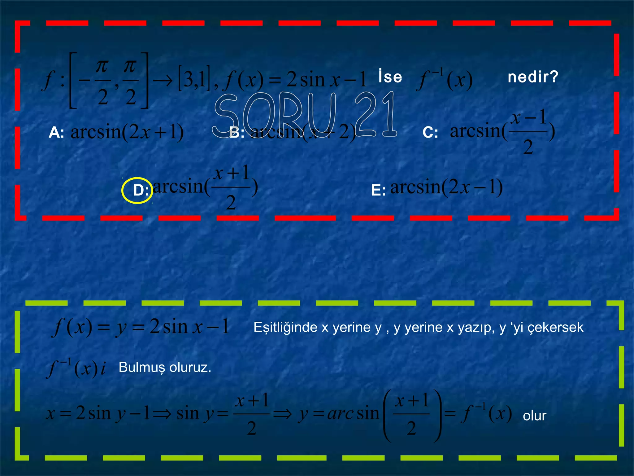 [ ] )(1sin2)(,1,3
2
,
2
: 1
xfxxff −
−=→





−
ππ İse nedir?
1sin2)( −== xyxf
)(
2
1
sin
2
1
sin1sin2
)(
1
1
xf
x
arcy
x
yyx
ixf
−
−
=




 +
=⇒
+
=⇒−=
Eşitliğinde x yerine y , y yerine x yazıp, y ‘yi çekersek
Bulmuş oluruz.
olur
)
2
1
arcsin(
−x
A: B: C:
D: E:
)12arcsin( +x
)12arcsin( −x)
2
1
arcsin(
+x
)2arcsin( +x
 