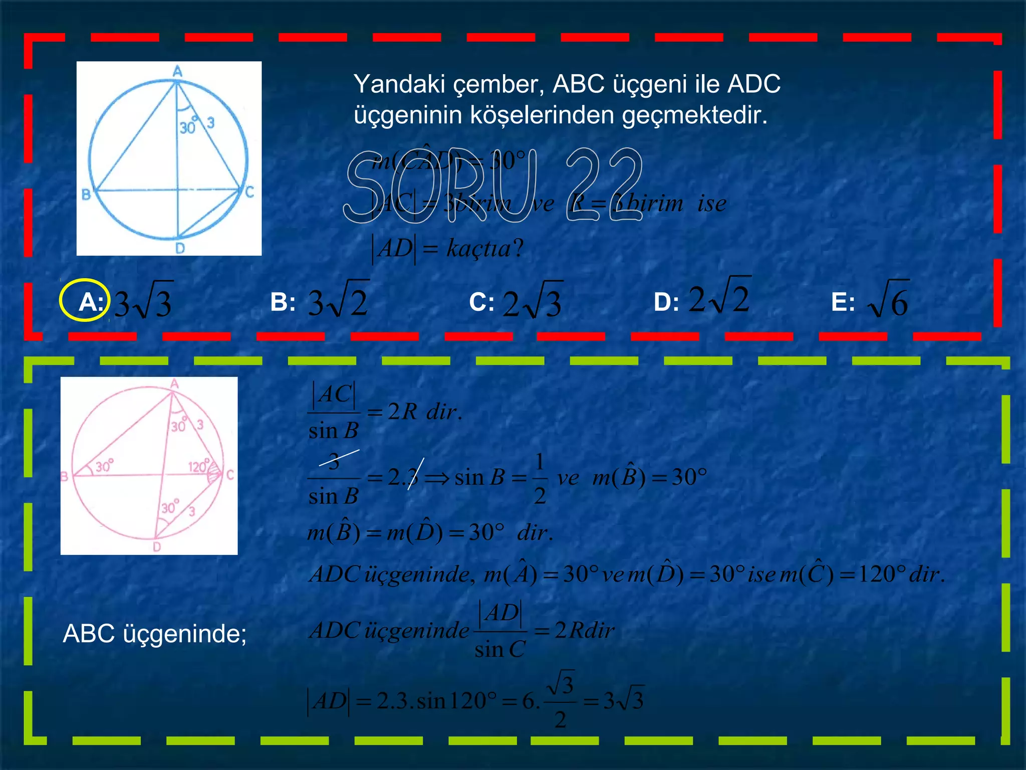 Yandaki çember, ABC üçgeni ile ADC
üçgeninin köşelerinden geçmektedir.
?
33
30)ˆ(
kaçtıaAD
isebirimRvebirimAC
DACm
=
==
°=
A: B: C: D: E: 6223233 23
ABC üçgeninde;
33
2
3
.6120sin.3.2
2
sin
.120)ˆ(30)ˆ(30)ˆ(,
.30)ˆ()ˆ(
30)ˆ(
2
1
sin3.2
sin
3
.2
sin
==°=
=
°=°=°=
°==
°==⇒=
=
AD
Rdir
C
AD
üçgenindeADC
dirCmiseDmveAmüçgenindeADC
dirDmBm
BmveB
B
dirR
B
AC
 