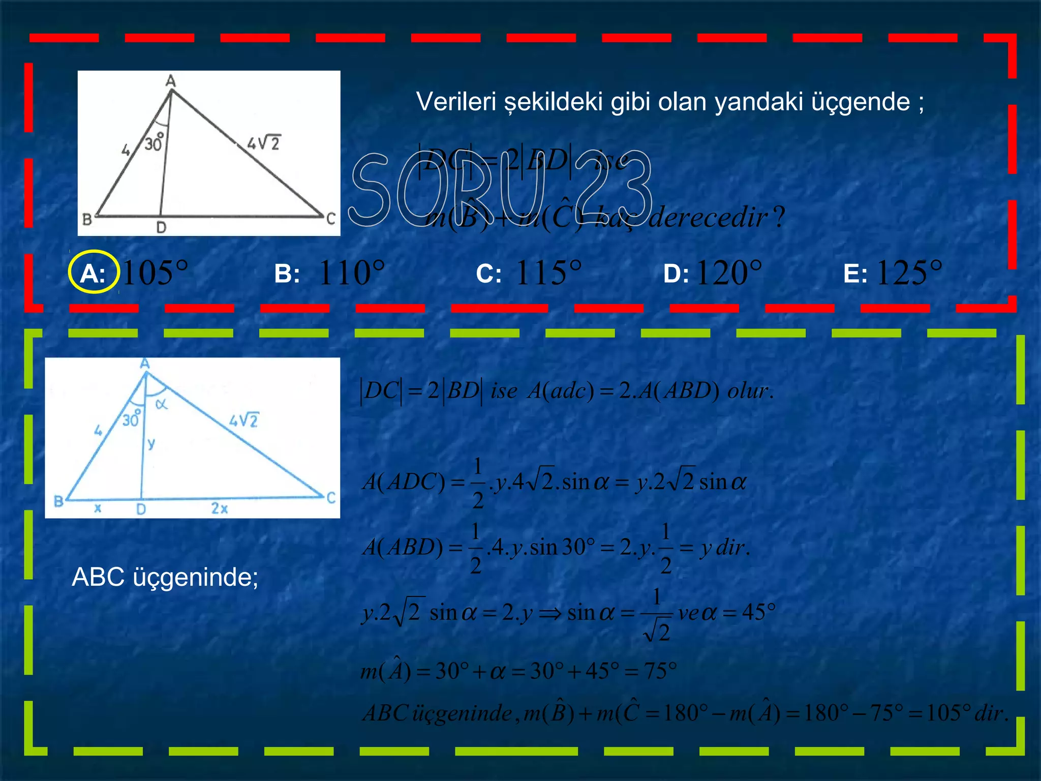 ?)ˆ()ˆ(
2
derecedirkaçCmBm
iseBDDC
+
=
Verileri şekildeki gibi olan yandaki üçgende ;
A: B: C: D: E: °125°120°115°105 °110
ABC üçgeninde;
.10575180)ˆ(180ˆ()ˆ(,
75453030)ˆ(
45
2
1
sin.2sin22.
.
2
1
..230sin..4.
2
1
)(
sin22.sin.24..
2
1
)(
.)(.2)(2
dirAmCmBmüçgenindeABC
Am
veyy
diryyyABDA
yyADCA
olurABDAadcAiseBDDC
°=°−°=−°=+
°=°+°=+°=
°==⇒=
==°=
==
==
α
ααα
αα
 