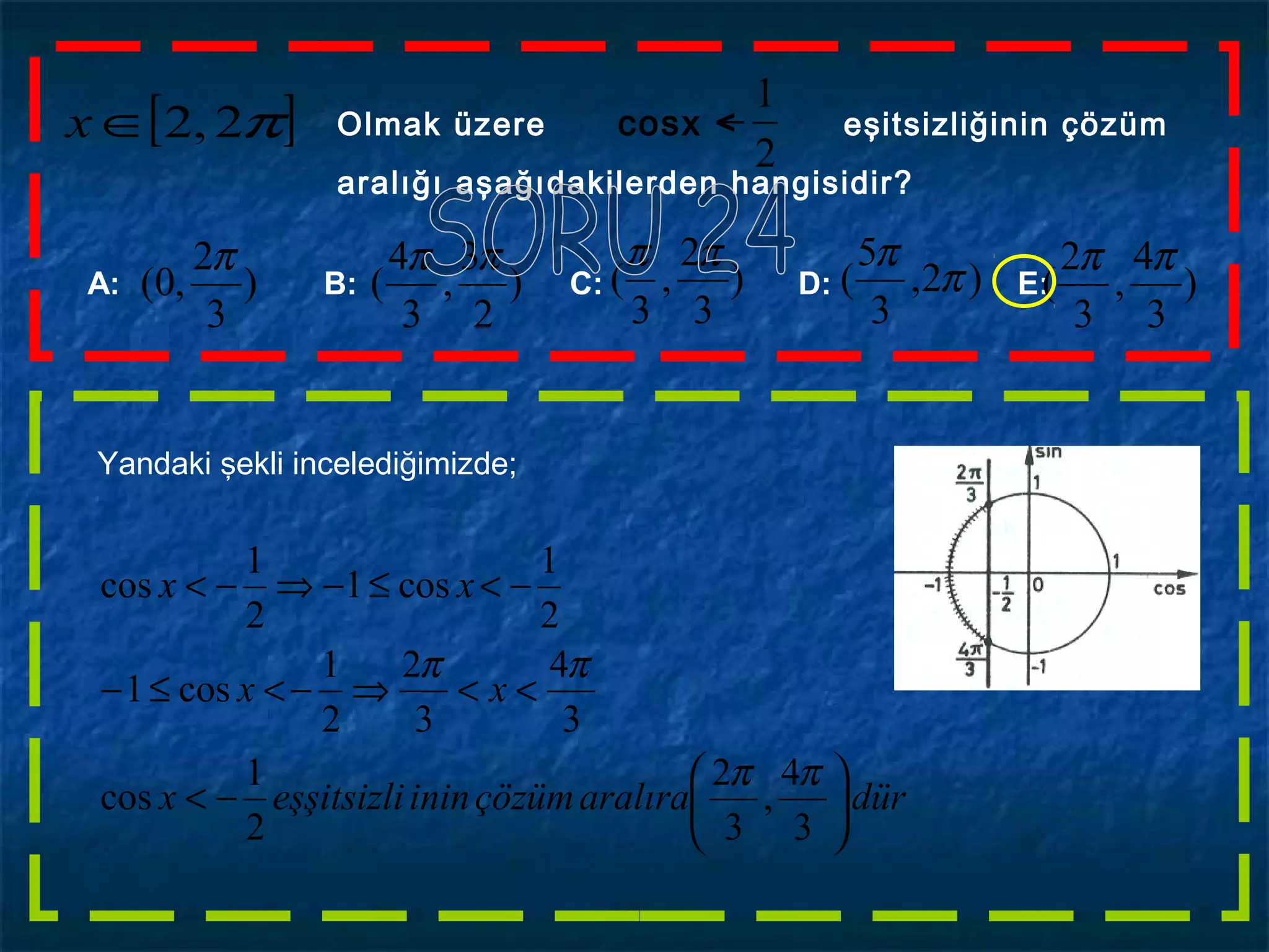 [ ]π2,2∈x Olmak üzere cosx < eşitsizliğinin çözüm
aralığı aşağıdakilerden hangisidir?
2
1
−
A: B: C: D: E:)
3
2
,0(
π
)
3
4
,
3
2
(
ππ
)2,
3
5
( π
π
)
3
2
,
3
(
ππ
)
2
3
,
3
4
(
ππ
Yandaki şekli incelediğimizde;
düraralıraçözüminineşşitsizlix
xx
xx






−<
<<⇒−<≤−
−<≤−⇒−<
3
4
,
3
2
2
1
cos
3
4
3
2
2
1
cos1
2
1
cos1
2
1
cos
ππ
ππ
 