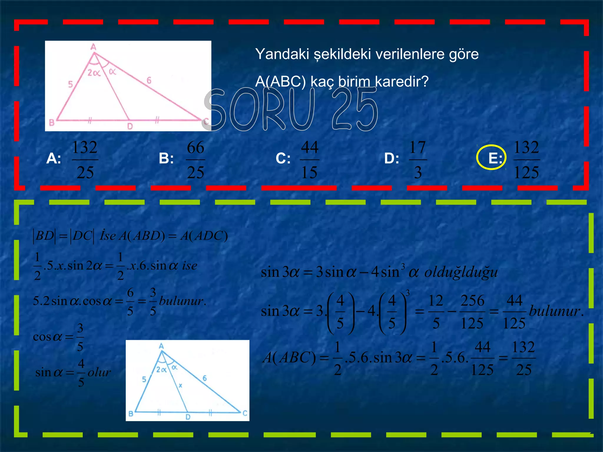 Yandaki şekildeki verilenlere göre
A(ABC) kaç birim karedir?
A: B: C: D: E:
125
132
3
17
15
44
25
132
25
66
olur
bulunur
isexx
ADCAABDAİseDCBD
5
4
sin
5
3
cos
.
5
3
5
6
cos.sin2.5
sin.6..
2
1
2sin..5.
2
1
)()(
=
=
==
=
==
α
α
αα
αα
25
132
125
44
.6.5.
2
1
3sin.6.5.
2
1
)(
.
125
44
125
256
5
12
5
4
.4
5
4
.33sin
sin4sin33sin
3
3
===
=−=





−





=
−=
α
α
ααα
ABCA
bulunur
olduğlduğu
 