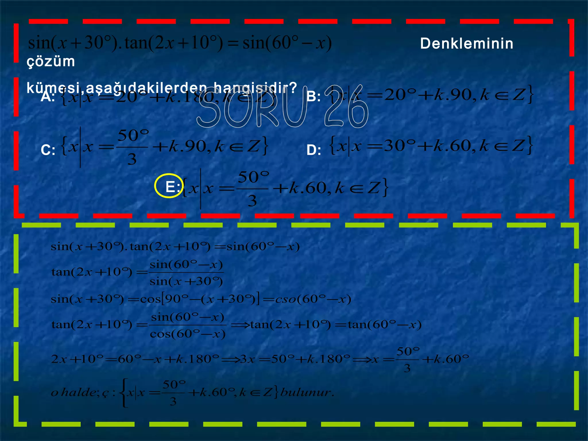 )60sin()102tan().30sin( xxx −°=°+°+ Denkleminin
çözüm
kümesi,aşağıdakilerden hangisidir?
A: B:
C: D:
{ }Zkkxx ∈+°= ,180.20 { }Zkkxx ∈+°= ,90.20
{ }Zkkxx ∈+
°
= ,90.
3
50
{ }Zkkxx ∈+°= ,60.30
{ }Zkkxx ∈+
°
= ,60.
3
50
E:
[ ]
}



∈°+
°
=
°+
°
=⇒°+°=⇒°+−°=°+
−°=°+⇒
−°
−°
=°+
−°=°+−°=°+
°+
−°
=°+
−°=°+°+
.,60.
3
50
:;
60.
3
50
180.503180.60102
)60tan()102tan(
)60cos(
)60sin(
)102tan(
)60()30(90cos)30sin(
)30sin(
)60sin(
)102tan(
)60sin()102tan().30sin(
bulunurZkkxxçhaldeo
kxkxkxx
xx
x
x
x
xcsoxx
x
x
x
xxx
 