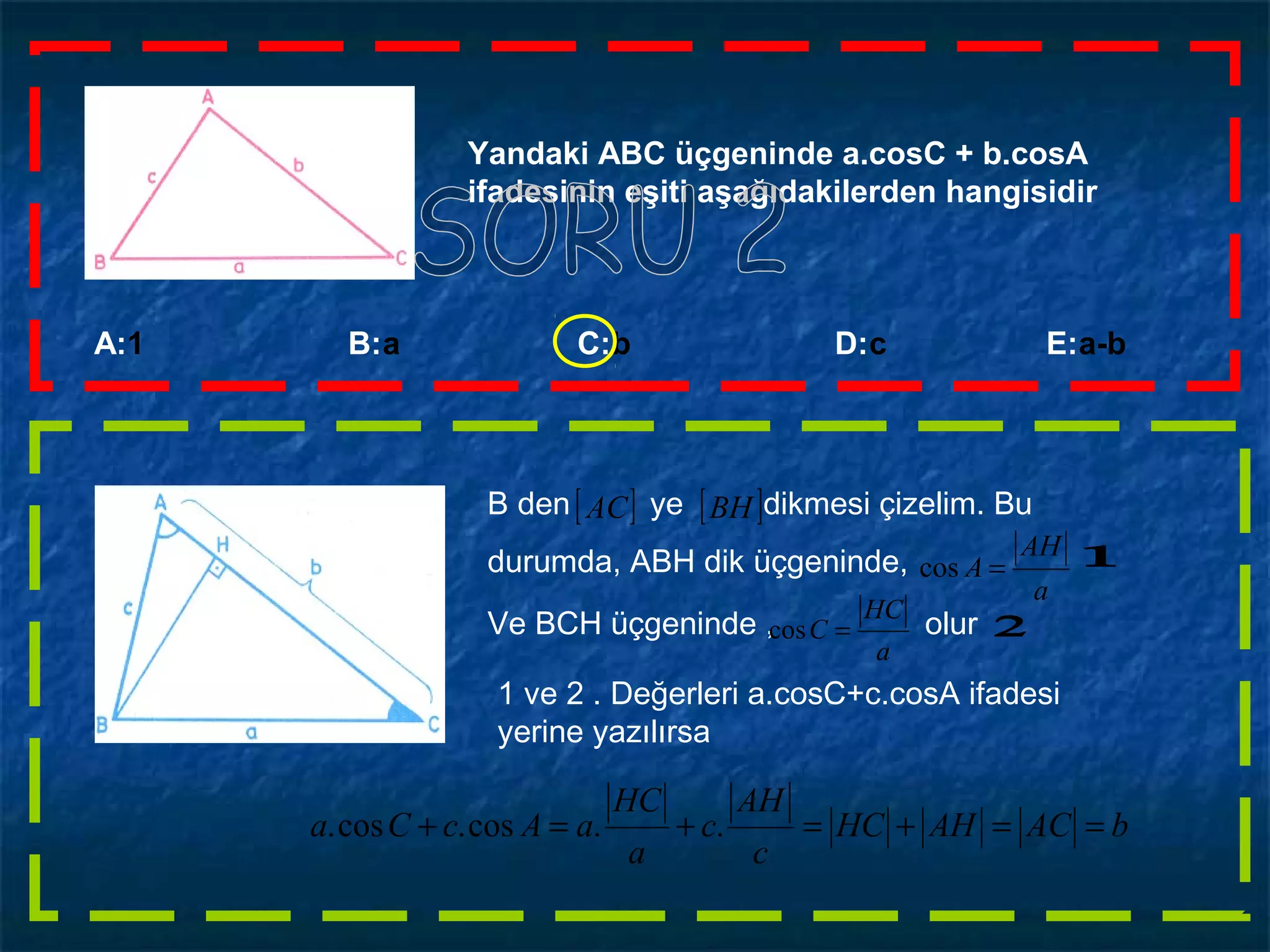 A:1 B:a C:b D:c E:a-b
Yandaki ABC üçgeninde a.cosC + b.cosA
ifadesinin eşiti aşağıdakilerden hangisidir
B den ye dikmesi çizelim. Bu
durumda, ABH dik üçgeninde,
[ ] [ ]BHAC
a
AH
A =cos
Ve BCH üçgeninde , olur
a
HC
C =cos
1 ve 2 . Değerleri a.cosC+c.cosA ifadesi
yerine yazılırsa
bACAHHC
c
AH
c
a
HC
aAcCa ==+=+=+ ..cos.cos.
 