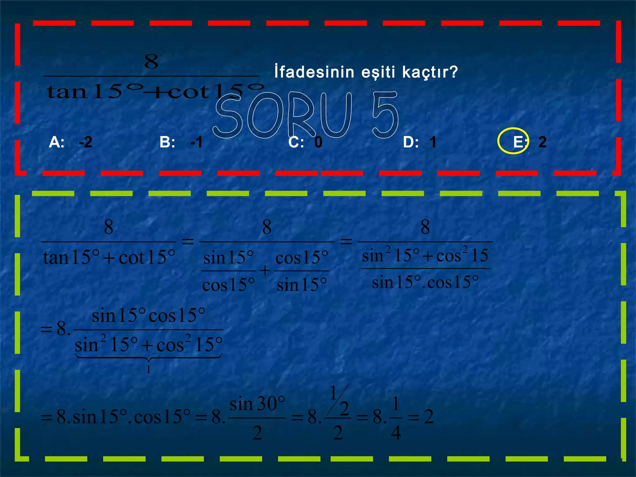 °+° 15cot15tan
8 İfadesinin eşiti kaçtır?
A: -2 B: -1 C: 0 D: 1 E: 2
88
15cot15tan
8
==
°+°
°
°
+
°
°
15sin
15cos
15cos
15sin
°°
+°
15cos.15sin
15cos15sin 22
2
4
1
.8
2
2
1
.8
2
30sin
.815cos.15sin.8
15cos15sin
15cos15sin
.8
1
22
===
°
=°°=
°+°
°°
=
  
 