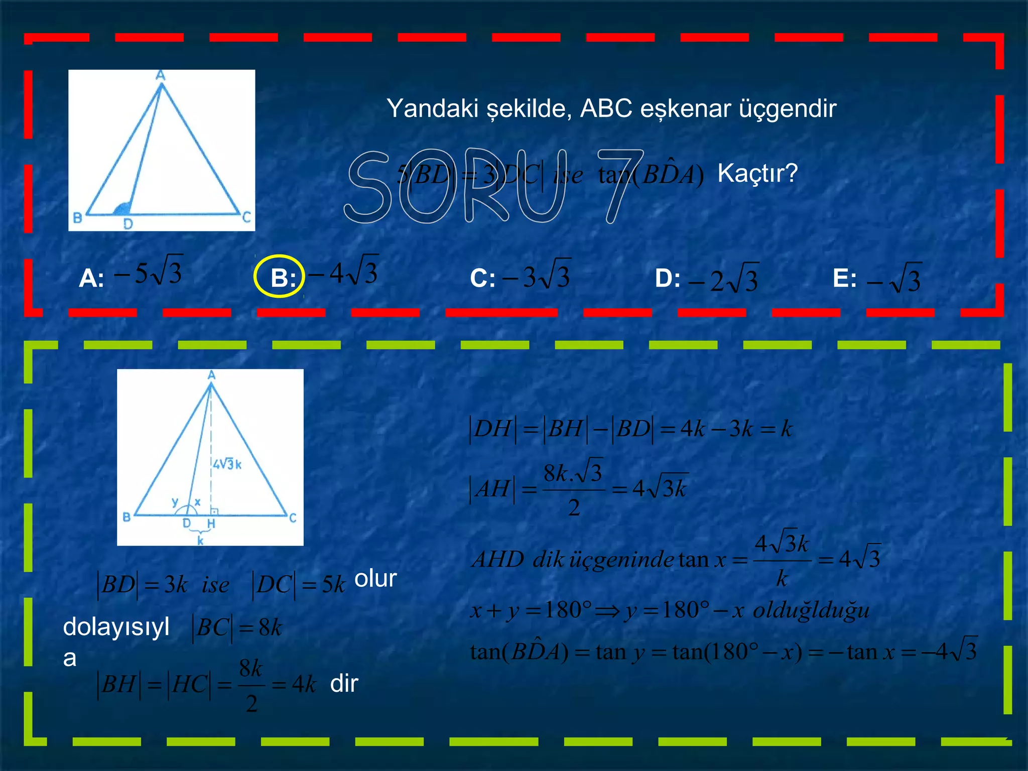 Yandaki şekilde, ABC eşkenar üçgendir
)ˆtan(35 ADBiseDCBD = Kaçtır?
k
k
HCBH
kBC
kDCisekBD
4
2
8
8
53
===
=
== olur
dolayısıyl
a
dir
34tan)180tan(tan)ˆtan(
180180
34
34
tan
34
2
3.8
34
−=−=−°==
−°=⇒°=+
==
==
=−=−=
xxyADB
olduğlduğuxyyx
k
k
xüçgenindedikAHD
k
k
AH
kkkBDBHDH
A: B: C: D: E:33−35− 3−32−34−
 