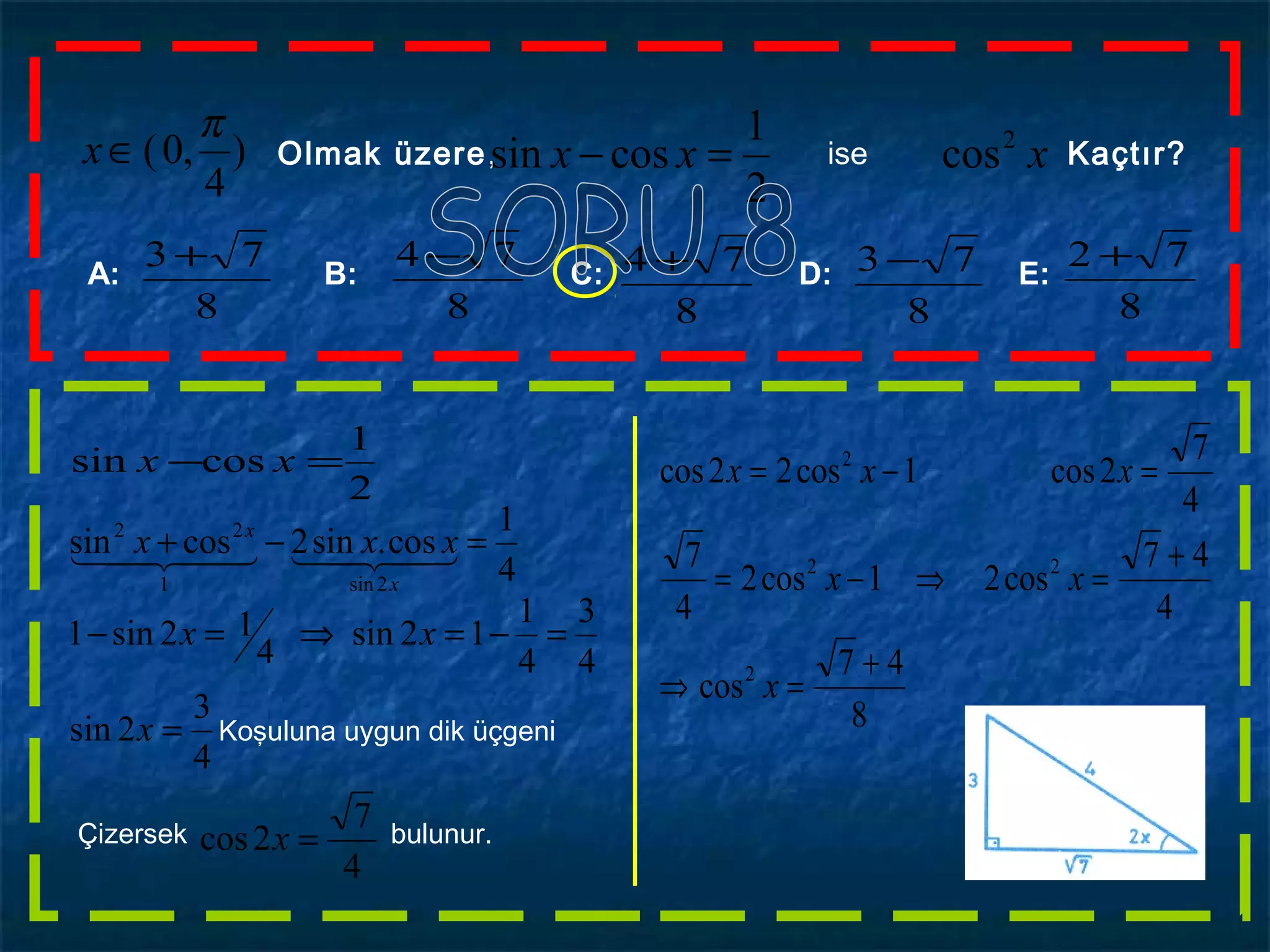 )
4
,0(
π
∈x Olmak üzere, xxx 2
cos
2
1
cossin =− ise Kaçtır?
A: B: C: D: E:
8
73 +
8
73 −
8
74 +
8
74 −
8
72 +
2
1
cossin =− xx
4
1
cos.sin2cossin
2sin1
22
=−+ 
x
x
xxx
4
3
2sin
4
3
4
1
12sin
4
12sin1
=
=−=⇒=−
x
xx
Koşuluna uygun dik üçgeni
Çizersek bulunur.
4
7
2cos =x
8
47
cos
4
47
cos21cos2
4
7
4
7
2cos1cos22cos
2
22
2
+
=⇒
+
=⇒−=
=−=
x
xx
xxx
 