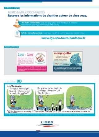 [ En direct de la ligne ]
[ Escales partenaires ]
ALERTES E-MAILS PERSONNALISÉES
Recevez les informations du chantier autour de chez vous.
La LGV en
L’auteur, Marine Blandin, est actuellement accueilli à la Maison des Auteurs, résidence d’artistes de la Cité internationale de la bande dessinée et de l’image d’Angoulême.
1PLACE
ACHETÉE
1PLACE*
OFFERTE=
*pour toute place achetée sur
présentation de ce journal à
l'accueil du parc. Cette offre de La
Récréation est valable du 1er juillet au
30 septembre 2012 dans la limite des
places disponibles. Offre limitée à 295
places.
Le parc de loisirs La Récréation de Monts (37) est situé à proximité des
travaux de construction de la LGV SEATours-Bordeaux. Il continuera à
vous accueillir pendant toute la durée des travaux et après la mise en
servicedelaLGV.
LaCitéinternationaledelabandedessinéeetdel’imaged’Angoulême
est un partenaire privilégié de LISEA. Diverses actions d’information
surlaconstructiondelaLGVserontmenéesconjointement.
www.lgv-sea-tours-bordeaux.fr
Des alertes e-mails ciblées sur la zone géographique et les thématiques de votre choix
(environnement, archéologie, chantier, emploi, infos riverains).
La lettre mensuelle du projet, envoyée par e-mail, afin de suivre les grandes avancées des travaux.
 