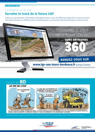 La LGV en
L’auteur, Aude Soleilhac, est actuellement accueilli à la Maison des Auteurs, résidence d’artistes de la Cité Internationale de la Bande Dessinée et de l’Image d’Angoulême.
Le chantier vu du ciel
Survolez le tracé de la future LGV
Grâce aux vues aériennes à 360 degrés avant/après travaux, suivez les diﬀérentes étapes de la construction de la
LGV dans le temps et en diﬀérents points emblématiques. Ici, la tranchée butonnée de Veigné en Indre-et-Loire.
[ En direct de la ligne ]
vues aériennes
AVANT/APRÈS
Découvrez le tracé
de la future LGV en
www.lgv-sea-tours-bordeaux.fr (rubrique Chantier)
AVANT/APRÈS
www.lgv-sea-tours-bordeaux.fr
 