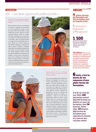 GRAND ANGLE
7
LGV : « une belle opportunité professionnelle »
[ Témoignages ] [ En chiﬀres ]
personnes environ seront
formées par COSEA pour
répondre aux besoins du
chantier, dont 2/3 de
terrassiers.
1 500
A la ﬁn du mois de
juin 2012, 408
personnes avaient
déjà été formées ou
étaient en cours de
formation, dont 36
femmes. Parmi
elles, 171 étaient
déjà sorties de
formation pour
rejoindre le chantier
et y exercer leur
nouveau métier.
12 millions d’euros sont
mobilisés pour organiser ces
formations. L’investissement
est réparti entre les entre-
prises concernées par le
chantier, Pôle Emploi et
Constructys, l’organisme
paritaire collecteur agréé du
secteur de la construction.
Rebecca Roszac, 32 ans, et Michael
Ferrari, 38 ans, ont suivi la formation
d’hommes à pieds.
S’il y a encore quelques mois, ni Rebecca ni
Michael n’envisageaient de tourner leur
carrière professionnelle vers les travaux
publics, ils avouent aujourd’hui tous les
deux une certaine ﬁerté à travailler à la
construction de la ligne LGV. « C’est quand
même le plus grand chantier actuel en Europe »,
sourit Rebecca, ancienne secrétaire de
gendarmerie, pas du tout eﬀrayée par
l’engagement physique qu’implique la
profession. « Quant à moi, avant, j’étais
administrateur système et réseaux, conﬁe
Michael. Mais je ne trouvais pas d’emploi
durable. Cette proposition de COSEA tombait
donc au bon moment. Aujourd’hui, je me sens
prêt à me consacrer pleinement à ce job et j’ai
hâte d’aller sur le terrain. » Rebecca et Michael
ont depuis quelques semaines déjà rejoint
la base travaux de Clérac (17). Ils exercent
comme opérateurs en laboratoire et semblent
s’être trouvé un avenir. « C’est certain, quoi
qu’il arrive, nous poursuivrons notre carrière
dans les travaux publics. »
Audray Dru, 32 ans, et Stéphane Dailly, 40
ans, ont suivi la formation de conducteurs
d’engins.
Elle était maître-chien pour une entreprise
de sécurité, il conduisait une voiture-pilote
de convois exceptionnels. Jusqu’à ce qu’ils
découvrent l’oﬀre émise par COSEA. « J’ai déjà
travaillé dans les travaux publics par le passé,
commente Stéphane. Quand mon conseiller
Pôle Emploi m’a proposé de suivre une formation
pour participer à la construction de la ligne LGV, je
n’ai pas hésité. » Après 10 semaines passées
sur la plate-forme de Saint-Martin-d’Ary, ils
seront aﬀectés sur le chantier, quelque part
entre Ambarès et Montguyon. « Nous étudions les
règles de sécurité, la mécanique, la topographie,
l’environnement ou la signalisation, souligne Audray.
Cette formation nous permet également de passer
deux certificats d’aptitude en conduite en sécurité
pour piloter des tombereaux, des compacteurs et des
décapeuses. » Conscients de leur responsabilité et
prêts à relever le challenge, tous les deux rêvent
déjà d’une carrière prometteuse. « Cette formation
constitue une véritable opportunité pour notre avenir !
Le travail ne nous fait pas peur et nous espérons bien
pouvoir évoluer professionnellement. »
9 plates-formes
de formation ont
été installées tout
au long du tracé.
5 concernent le
terrassement
et 4 le génie civil.
6mois, c’est la
durée de vie
moyenne d’une
plate-forme de
formation.
 