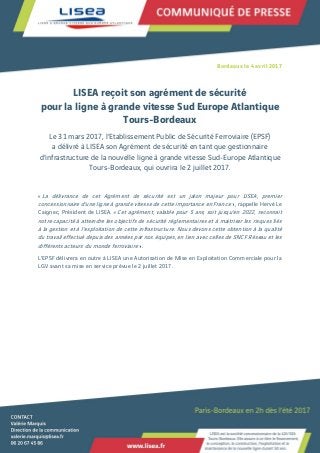Bordeaux le 4 avril 2017
LISEA reçoit son agrément de sécurité
pour la ligne à grande vitesse Sud Europe Atlantique
Tours-Bordeaux
Le 31 mars 2017, l’Etablissement Public de Sécurité Ferroviaire (EPSF)
a délivré à LISEA son Agrément de sécurité en tant que gestionnaire
d’infrastructure de la nouvelle ligne à grande vitesse Sud-Europe Atlantique
Tours-Bordeaux, qui ouvrira le 2 juillet 2017.
« La délivrance de cet Agrément de sécurité est un jalon majeur pour LISEA, premier
concessionnaire d’une ligne à grande vitesse de cette importance en France », rappelle Hervé Le
Caignec, Président de LISEA. « Cet agrément, valable pour 5 ans, soit jusqu’en 2022, reconnait
notre capacité à atteindre les objectifs de sécurité réglementaires et à maitriser les risques liés
à la gestion et à l’exploitation de cette infrastructure. Nous devons cette obtention à la qualité
du travail effectué depuis des années par nos équipes, en lien avec celles de SNCF Réseau et les
différents acteurs du monde ferroviaire ».
L’EPSF délivrera en outre à LISEA une Autorisation de Mise en Exploitation Commerciale pour la
LGV avant sa mise en service prévue le 2 juillet 2017.
 