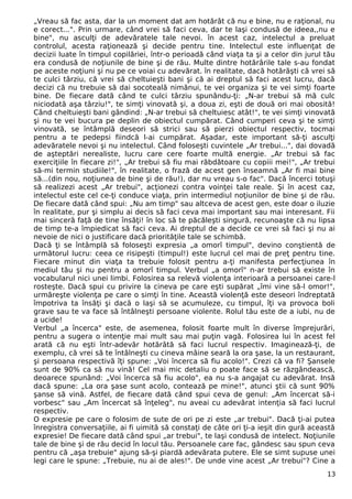 „Vreau să fac asta, dar la un moment dat am hotărât că nu e bine, nu e raţional, nu
e corect...". Prin urmare, când vrei să faci ceva, dar te laşi condusă de ideea,,nu e
bine", nu asculţi de adevăratele tale nevoi. în acest caz, intelectul a preluat
controlul, acesta raţionează şi decide pentru tine. Intelectul este influenţat de
decizii luate în timpul copilăriei, într-o perioadă când viaţa ta şi a celor din jurul tău
era condusă de noţiunile de bine şi de rău. Multe dintre hotărârile tale s-au fondat
pe aceste noţiuni şi nu pe ce voiai cu adevărat. în realitate, dacă hotărăşti că vrei să
te culci târziu, că vrei să cheltuieşti bani şi că ai dreptul să faci acest lucru, dacă
decizi că nu trebuie să dai socoteală nimănui, te vei organiza şi te vei simţi foarte
bine. De fiecare dată când te culci târziu spunându-ţi: „N-ar trebui să mă culc
niciodată aşa târziu!", te simţi vinovată şi, a doua zi, eşti de două ori mai obosită!
Când cheltuieşti bani gândind: „N-ar trebui să cheltuiesc atât!", te vei simţi vinovată
şi nu te vei bucura pe deplin de obiectul cumpărat. Când cumperi ceva şi te simţi
vinovată, se întâmplă deseori să strici sau să pierzi obiectul respectiv, tocmai
pentru a te pedepsi fiindcă l-ai cumpărat. Aşadar, este important să-ţi asculţi
adevăratele nevoi şi nu intelectul. Când foloseşti cuvintele „Ar trebui...", dai dovadă
de aşteptări nerealiste, lucru care cere foarte multă energie. „Ar trebui să fac
exerciţiile în fiecare zi!", „Ar trebui să fiu mai răbdătoare cu copiii mei!", „Ar trebui
să-mi termin studiile!", în realitate, o frază de acest gen înseamnă „Ar fi mai bine
să...(din nou, noţiunea de bine şi de rău!), dar nu vreau s-o fac". Dacă încerci totuşi
să realizezi acest „Ar trebui", acţionezi contra voinţei tale reale. Şi în acest caz,
intelectul este cel ce-ţi conduce viaţa, prin intermediul noţiunilor de bine şi de rău.
De fiecare dată când spui: „Nu am timp" sau altceva de acest gen, este doar o iluzie
în realitate, pur şi simplu ai decis să faci ceva mai important sau mai interesant. Fii
mai sinceră faţă de tine însăţi! în loc să te păcăleşti singură, recunoaşte că nu lipsa
de timp te-a împiedicat să faci ceva. Ai dreptul de a decide ce vrei să faci şi nu ai
nevoie de nici o justificare dacă priorităţile tale se schimbă.
Dacă ţi se întâmplă să foloseşti expresia „a omorî timpul", devino conştientă de
următorul lucru: ceea ce risipeşti (timpul!) este lucrul cel mai de preţ pentru tine.
Fiecare minut din viaţa ta trebuie folosit pentru a-ţi manifesta perfecţiunea în
mediul tău şi nu pentru a omorî timpul. Verbul „a omorî" n-ar trebui să existe în
vocabularul nici unei limbi. Folosirea sa relevă violenţa interioară a persoanei care-l
rosteşte. Dacă spui cu privire la cineva pe care eşti supărat „îmi vine să-l omor!",
urmăreşte violenţa pe care o simţi în tine. Această violenţă este deseori îndreptată
împotriva ta însăţi şi dacă o laşi să se acumuleze, cu timpul, îţi va provoca boli
grave sau te va face să întâlneşti persoane violente. Rolul tău este de a iubi, nu de
a ucide!
Verbul „a încerca" este, de asemenea, folosit foarte mult în diverse împrejurări,
pentru a sugera o intenţie mai mult sau mai puţin vagă. Folosirea lui în acest fel
arată că nu eşti într-adevăr hotărâtă să faci lucrul respectiv. Imaginează-ţi, de
exemplu, că vrei să te întâlneşti cu cineva mâine seară la ora şase, la un restaurant,
şi persoana respectivă îţi spune: „Voi încerca să fiu acolo!". Crezi că va fi? Şansele
sunt de 90% ca să nu vină! Cel mai mic detaliu o poate face să se răzgândească,
deoarece spunând: „Voi încerca să fiu acolo", ea nu s-a angajat cu adevărat. Insă
dacă spune: „La ora şase sunt acolo, contează pe mine!", atunci ştii că sunt 90%
şanse să vină. Astfel, de fiecare dată când spui ceva de genul: „Am încercat să-i
vorbesc" sau „Am încercat să înţeleg", nu aveai cu adevărat intenţia să faci lucrul
respectiv.
O expresie pe care o folosim de sute de ori pe zi este „ar trebui". Dacă ţi-ai putea
înregistra conversaţiile, ai fi uimită să constaţi de câte ori ţi-a ieşit din gură această
expresie! De fiecare dată când spui „ar trebui", te laşi condusă de intelect. Noţiunile
tale de bine şi de rău decid în locul tău. Persoanele care fac, gândesc sau spun ceva
pentru că „aşa trebuie" ajung să-şi piardă adevărata putere. Ele se simt supuse unei
legi care le spune: „Trebuie, nu ai de ales!". De unde vine acest „Ar trebui"? Cine a
13
 