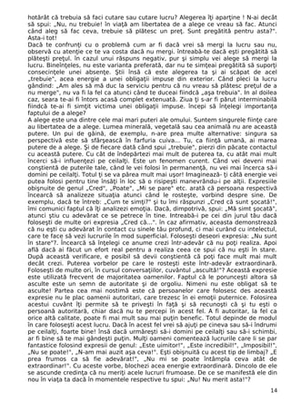 hotărât că trebuia să faci cutare sau cutare lucru? Alegerea îţi aparţine ! N-ai decât
să spui: „Nu, nu trebuie! în viaţă am libertatea de a alege ce vreau să fac. Atunci
când aleg să fac ceva, trebuie să plătesc un preţ. Sunt pregătită pentru asta?".
Asta-i tot!
Dacă te confrunţi cu o problemă cum ar fi dacă vrei să mergi la lucru sau nu,
observă cu atenţie ce te va costa dacă nu mergi. întreabă-te dacă eşti pregătită să
plăteşti preţul. în cazul unui răspuns negativ, pur şi simplu vei alege să mergi la
lucru. Bineînţeles, nu este varianta preferată, dar nu te simţeai pregătită să suporţi
consecinţele unei absenţe. Ştii însă că este alegerea ta şi ai scăpat de acel
„trebuie", acea energie a unei obligaţii impuse din exterior. Când pleci la lucru
gândind: „Am ales să mă duc la serviciu pentru că nu vreau să plătesc preţul de a
nu merge", nu va fi la fel ca atunci când te duceai fiindcă „aşa trebuia". In al doilea
caz, seara te-ai fi întors acasă complet extenuată. Ziua ţi s-ar fi părut interminabilă
fiindcă te-ai fi simţit victima unei obligaţii impuse. începi să înţelegi importanţa
faptului de a alege?
A alege este una dintre cele mai mari puteri ale omului. Suntem singurele fiinţe care
au libertatea de a alege. Lumea minerală, vegetală sau cea animală nu are această
putere. Un pui de găină, de exemplu, n-are prea multe alternative: singura sa
perspectivă este să sfârşească în farfuria cuiva... Tu, ca fiinţă umană, ai marea
putere de a alege. Şi de fiecare dată când spui „trebuie", pierzi din păcate contactul
cu această putere. Cu cât de îndepărtezi mai mult de puterea ta, cu atât mai mult
încerci să-i influenţezi pe ceilalţi. Este un fenomen curent. Când vei deveni mai
conştientă de puterile tale, când le vei folosi în permanenţă, nu vei mai încerca să-i
domini pe ceilalţi. Totul ţi se va părea mult mai uşor! Imaginează- ţi câtă energie vei
putea folosi pentru tine însăţi în loc să o risipeşti manevrându-i pe alţii. Expresiile
obişnuite de genul „Cred", „Poate", „Mi se pare" etc. arată că persoana respectivă
încearcă să analizeze situaţia atunci când le rosteşte, vorbind despre sine. De
exemplu, dacă te întreb: „Cum te simţi?" şi tu îmi răspunzi „Cred că sunt şocată!",
îmi comunici faptul că îţi analizezi emoţia. Dacă, dimpotrivă, spui: „Mă simt şocată",
atunci ştiu cu adevărat ce se petrece în tine. Intreabă-i pe cei din jurul tău dacă
foloseşti de multe ori expresia „Cred că...". în caz afirmativ, aceasta demonstrează
că nu eşti cu adevărat în contact cu sinele tău profund, ci mai curând cu intelectul,
care te face să vezi lucrurile în mod superficial. Foloseşti deseori expresia: „Nu sunt
în stare"?. Încearcă să înţelegi ce anume crezi într-adevăr că nu poţi realiza. Apoi
află dacă ai făcut un efort real pentru a realiza ceea ce spui că nu eşti în stare.
După această verificare, e posibil să devii conştientă că poţi face mult mai mult
decât crezi. Puterea vorbelor pe care le rosteşti este într-adevăr extraordinară.
Foloseşti de multe ori, în cursul conversaţiilor, cuvântul „ascultă!"? Această expresie
este utilizată frecvent de majoritatea oamenilor. Faptul că le porunceşti altora să
asculte este un semn de autoritate şi de orgoliu. Nimeni nu este obligat să te
asculte! Partea cea mai nostimă este că persoanelor care folosesc des această
expresie nu le plac oamenii autoritari, care trezesc în ei emoţii puternice. Folosirea
acestui cuvânt îţi permite să te priveşti în faţă şi să recunoşti că şi tu eşti o
persoană autoritară, chiar dacă nu te percepi în acest fel. A fi autoritar, la fel ca
orice altă calitate, poate fi mai mult sau mai puţin benefic. Totul depinde de modul
în care foloseşti acest lucru. Dacă în acest fel vrei să ajuţi pe cineva sau să-i îndrumi
pe ceilalţi, foarte bine! însă dacă urmăreşti să-i domini pe ceilalţi sau să-i schimbi,
ar fi bine să te mai gândeşti puţin. Mulţi oameni comentează lucrurile care li se par
fantastice folosind expresii de genul: „Este uimitor!", „Este incredibil!", „Imposibil!",
„Nu se poate!", „N-am mai auzit aşa ceva!". Eşti obişnuită cu acest tip de limbaj? „E
prea frumos ca să fie adevărat!", „Nu mi se poate întâmpla ceva atât de
extraordinar!". Cu aceste vorbe, blochezi acea energie extraordinară. Dincolo de ele
se ascunde credinţa că nu meriţi acele lucruri frumoase. De ce se manifestă ele din
nou în viaţa ta dacă în momentele respective tu spui: „Nu! Nu merit asta!"?
14
 