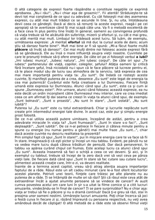 O altă categorie de expresii foarte răspândite o constituie negaţiile ce exprimă
aprobarea. „Nu-i rău!", „Nu-i chiar aşa de groaznic!". Fii atentă! Străduieşte-te să
devii tot mai conştientă de ce spui cu adevărat. Cu cât foloseşti mai des asemenea
expresii, cu atât mai mult trădezi ce se ascunde în tine. Şi, nu uita, întotdeauna
devii ceea ce gândeşti. Dacă ai decis să renunţi la aceste expresii, roagă-i pe cei
apropiaţi să te avertizeze când îţi mai scapă câte una. Va fi o metodă excelentă de
a face ceva în plus pentru tine însăţi în general, oamenii au convingerea profundă
că viaţa trebuie să fie alcătuită din suferinţe, mizerii şi eforturi şi, cu cât e mai greu,
cu atât merită mai mult. Limbajul lor trădează acest lucru. Să luăm, de exemplu,
următoarea expresie: „A meritat efortul să mă duc la cursul acela de dans; acum
ştiu să dansez foarte bine!". Mult mai bine ar fi să spună: „Mi-a făcut foarte multă
plăcere să învăţ să dansez!". Cei mai mulţi dintre noi folosesc aceste expresii fără
să se gândească. Ele au însă o mare influenţă asupra vieţii noastre. Cuvintele pe
care le pronunţi trebuie să-ţi ofere energie. De câte ori pe zi foloseşti verbul a iubi?
„îmi iubesc munca", „Iubesc natura", „îmi iubesc corpul". De câte ori spui „Te
iubesc" partenerului de viaţă, copiilor, colegilor, şefului? Atâţia oameni îşi critică
fără încetare şeful, însă niciodată nu-i spun că le face plăcere să lucreze pentru el,
că le place modul său de lucru sau atmosfera de la serviciu. Iată expresia de cea
mai mare importanţă pentru viaţa ta: „Eu sunt". De îndată ce rosteşti aceste
cuvinte, îţi manifeşti puterea de a crea, deoarece „Eu sunt" este legat de energia ta
cea mai puternică! Cuvântul este forţa creatoare a lui Dumnezeu. Fiecare fiinţă
umană este expresia lui Dumnezeu. Atunci când spui „Eu sunt", este ca şi cum ai
spune „Dumnezeu este!". Prin urmare, atunci când folosesc această expresie, ea nu
este decât un ordin inconştient către Dumnezeul meu interior, care va crea imediat
ceea ce am afirmat îţi dai seama ce creezi în viaţa ta atunci când spui, de exemplu
„Sunt bolnavă", „Sunt o proastă", „Nu sunt în stare", „Sunt izolată", „Nu sunt
iubită"?
Puterea lui „Eu sunt" este cu totul extraordinară. Chiar şi lucrurile neplăcute sunt
create prin intermediul energiei tale divine. în acest caz, este pur şi simplu energie
prost folosită.
De ce n-ai utiliza această putere uimitoare, începând de astăzi, pentru a crea
adevărate miracole în viaţa ta? „Sunt frumoasă!", „Sunt în stare s-o fac!", „Sunt
deşteaptă!", „Sunt iubită!". De ce n-ai petrece în fiecare zi câteva minute pentru a
spune cu energie (nu numai pentru a gândi!) mai multe fraze „Eu sunt...", chiar
dacă aceste cuvinte nu descriu realitatea ta prezentă?
Prin simplul fapt că spui „Sunt în stare!", pui în mişcare energia care te va face să fii
în stare. Imaginează-ţi că eşti pictor şi începi un nou tablou. Evident, pe pânză nu se
va vedea mare lucru după câteva trăsături de pensulă. Dar dacă perseverezi, în
tablou va apărea curând chipul cel frumos. Este acelaşi lucru ca atunci când spui
„Eu sunt". Aceasta înseamnă să faci o schiţă a ceea ce vei deveni. Şi aici, şi în
exemplul cu tabloul, trebuie să începi de la zero dacă vrei să vezi ceva pe pânza
vieţii tale. De fiecare dată când spui „Sunt în stare să fac cutare sau cutare lucru",
alimentezi această creaţie care, într-o zi, va deveni realitate.
Înainte de a termina acest capitol, vreau să-ţi atrag atenţia asupra importanţei
faptului de a râde. Râsul este un alt cadou minunat care le-a fost oferit locuitorilor
acestei planete. Potrivit unei teorii, fiinţele care trăiesc pe alte planete nu au
puterea de a râde. Ţi se întâmplă de multe ori să râzi? Ştii că râsul este ceva atât de
extraordinar încât a ajutat anumite persoane să se vindece de cancer? Ai auzit
cumva povestea acelui om care luni în şir s-a uitat la filme comice şi a citit lucruri
amuzante, vindecându-se în final de cancer? Ţi se pare surprinzător? Nu e chiar aşa:
viaţa ar trebui să fie o plăcere şi nu o dramă continuă! Dacă ţi-e greu să râzi, stai în
preajma unor oameni nostimi. Urmăreşte lucruri amuzante. Poţi chiar încerca să joci
o festă cuiva în fiecare zi şi, râzând împreună cu persoana respectivă, nu veţi avea
amândouă decât de câştigat! O altă metodă de a râde este să observi filmul vieţii
15
 