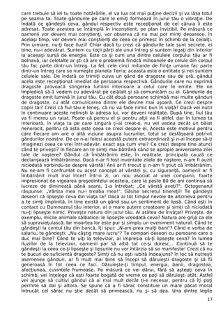 care trebuie să iei tu toate hotărârile, el va lua tot mai puţine decizii şi va lăsa totul
pe seama ta. Toate gândurile pe care le emiţi formează în jurul tău o vibraţie. De
îndată ce gândeşti ceva, gândul respectiv este recepţionat de cel căruia îi este
adresat. Toate acestea se întâmplă în inconştient, pe plan invizibil. Pe măsură ce
oamenii vor deveni mai conştienţi, vor observa că nu mai pot minţi deoarece, în
acelaşi timp, vor deveni mai conştienţi de ceea ce primesc în schimb de la ceilalţi.
Prin urmare, nu-ţi face iluzii! Chiar dacă tu crezi că gândurile tale sunt secrete, ei
bine, nu-i adevărat. Suntem cu toţii părţi ale unui întreg şi suntem legaţi din interior
la aceeaşi sursă de energie. Este ca şi cum una dintre celulele corpului tău ar fi
bolnavă, iar celelalte ar şti că are o problemă fiindcă milioanele de celule din corpul
tău fac parte dintr-un întreg. La fel, cele cinci miliarde de fiinţe umane fac parte
dintr-un întreg care se numeşte planeta Terra; aceasta este o entitate şi noi suntem
celulele sale. De îndată ce trimiţi cuiva un gând de dragoste sau de ură, gândul
acela este recepţionat imediat de persoana respectivă. Gândurile care nu exprimă
dragoste provoacă stingerea luminii interioare a celui care le emite. Ele ne
împiedică să-1 vedem cu adevărat pe celălalt şi să comunicăm cu el. Gândurile de
dragoste emit lumină în jurul tău. Cu cât două persoane schimbă mai multe gânduri
de dragoste, cu atât comunicarea dintre ele devine mai uşoară. Ce crezi despre
copiii tăi? Crezi că fiul tău e leneş, că nu va face nimic bun în viaţă? Dacă vei nutri
în continuare aceste nelinişti la adresa lui, vor deveni realitate. După tine, fiul tău
va fi mereu un ratat. Poate că pentru el şi pentru alţii va fi altfel, dar în lumea ta
interioară, în viaţa ta pe care singură ţi-ai creat-o, nu vei vedea decât un băiat
nenorocit, pentru că asta este ceea ce crezi despre el. Acesta este motivul pentru
care fiecare om are o altă viziune asupra lucrurilor, totul se desfăşoară potrivit
gândurilor noastre. De ce n-ai folosi această putere extraordinară şi n-ai începe să-ţi
imaginezi ceea ce vrei într-adevăr, exact aşa cum vrei? Ce crezi despre tine atunci
când te priveşti? In fiecare an te simţi mai bătrână când se apropie aniversarea zilei
tale de naştere? Gândul că îmbătrânim este, în realitate, principala cauză ce
declanşează îmbătrânirea. Dacă n-ar fi fost inventate zilele de naştere, n-am fi auzit
niciodată vorbindu-se despre vârstă! Anii ar fi trecut şi n-am fi ştiut că îmbătrânim.
Nu ne-am fi confruntat cu acest concept al vârstei şi, cu siguranţă, oamenii ar fi
îmbătrânit mult mai încet! într-o zi, un nou asociat al unei companii, foarte
impresionat de vigoarea preşedintelui acesteia, care la peste 80 de ani continua să
lucreze de dimineaţă până seara, 1-a întrebat: „Ce vârstă aveţi?". Octogenarul
răspunse: „Vârsta mea nu-i treaba mea!". Găsise secretul tinereţii! Te gândeşti
deseori că lipseşte ceva din viaţa ta? Dacă ai tot timpul nevoie de altcineva pentru
a te simţi împlinită, în tine există un gând sau un sentiment de lipsă. Când eşti în
contact cu Dumnezeul tău interior, ai o mare putere creatoare şi simţi că niciodată
nu-ţi lipseşte nimic. Priveşte natura din jurul tău. Ai atâtea de învăţat! Priveşte, de
exemplu, micile animale sălbatice: le lipseşte vreodată ceva? Natura are grijă ca ele
să supravieţuiască. Iar moartea lor este pur şi simplu un eveniment natural. Când te
gândeşti la contul tău din bancă, îţi spui: „N-am prea mulţi bani"? Când e vorba de
salariu, te gândeşti: „Nu câştig mare lucru"? Te compari deseori cu persoane care o
duc mai bine? Când te uiţi la televizor, ai impresia că-ţi lipseşte ceva? în lumea
iluziilor de la televizor, oamenii par să aibă tot ce-şi doresc... Continuă să te
gândeşti la ceea ce-ţi lipseşte şi lipsurile nu vor întârzia să se manifeste! Crezi că nu
te bucuri de suficientă dragoste? Simţi că nu eşti iubită îndeajuns? în loc să nutreşti
asemenea gânduri, ar fi mult mai bine să începi să dăruieşti dragoste şi să fii
generoasă în tot ceea ce faci. Dăruieşte-ţi timpul, energia, banii, dragostea,
afecţiunea, cuvintele frumoase. Pe măsură ce vei dărui, fără să aştepţi ceva în
schimb, vei înţelege că eşti foarte bogată de vreme ce poţi să dăruieşti atât. Astfel
vei ajunge să cultivi gândul că ai mai mult decât ţi-e necesar, pentru că îţi poţi
permite să dai şi altora. Se spune că a fi sărac constituie un mare păcat moral
întrucât cel sărac nu ştie decât să primească, nu şi să dea. Una dintre legile
17
 