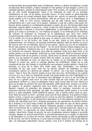 fundamentale ale prosperităţii este următoarea: pentru a obţine bunăstarea, învaţă
să dăruieşti fără încetare. A dărui trezeşte în tine gândul că eşti bogată. La fel ca şi
celelalte gânduri, acesta îţi influenţează viaţa. Prin urmare, vei ajunge să te bucuri
de tot mai multă prosperitate. Dacă ţi se întâmplă să crezi că nu primeşti
întotdeauna ce vrei, că îţi lipsesc anumite lucruri, în tine există un gând datorită
căruia ai ajuns să cunoşti această lipsă. Recent am primit un exerciţiu referitor la
acest subiect şi mi s-a părut extraordinar. Iată de ce încerc să ţi—1 împărtăşesc şi
ţie. Fă o listă cu cinci lucruri materiale sau de altă natură (bani, afecţiune,
complimente etc.) care crezi că îţi lipsesc. Găseşte o cale de a dărui câte puţin din
fiecare dintre acestea în următoarele douăzeci şi patru de ore. De fiecare dată când
dăruieşti, respiră adânc şi spune-ţi: „Ceea ce dau îmi este înapoiat înmiit". Urmează
acest exerciţiu în fiecare zi, timp de o săptămână, şi schimbările în modul tău de a
gândi şi în ceea ce primeşti nu vor întârzia să apară. Ţi se întâmplă să te îndoieşti
de cineva? Ai impresia că încearcă să te păcălească sau să-ţi fure ceva?
Conştientizează modul în care se nasc în tine aceste gânduri de îndoială. Dacă nu ai
fi şi tu astfel, nici nu te-ai gândi la aşa ceva. în cazul în care crezi că vei fi înşelată,
dă-ţi seama în ce fel încerci să-i înşeli tu pe alţii. Dacă nu faci efortul să te
autoexaminezi, vei continua să nutreşti asemenea gânduri faţă de oameni şi lucrul
de care te temi se va întâmpla. Atunci îţi vei spune: „Ştiam eu ce-o să se întâmple!
Mi-am dat seama că vrea să mă înşele!". Te vei simţi fericită fiindcă orgoliul tău se
va simţi satisfăcut. Intelectul tău va fi, de asemenea, flatat, la fel ca orgoliul, care
va continua să crească. Oamenii sunt atât de orgolioşi încât sunt gata chiar şi să
sufere pentru a-şi da dreptate. Suferinţa nu este necesară. Până în prezent ne-am
folosit foarte mult de ea pentru a evolua. Când omul va deveni suficient de înţelept
pentru a-şi da seama că poate evolua fără să sufere, va pune capăt suferinţelor
sale. Ti se întâmplă să crezi că soţul tău te înşală, că se interesează de o altă
femeie? în acest caz, chiar tu nutreşti gânduri de infidelitate. Poate că nu eşti
conştientă de ele, dar trăieşti o insatisfacţie care produce aceste gânduri. Dacă ţi-ai
permite, nu te-ai da în lături să-ţi înşeli soţul. Dar, bineînţeles, n-ai îndrăzni
niciodată să faci aşa ceva! Insă noi ne servim deseori de fidelitate, în mod
inconştient, pentru a-1 domina pe celălalt. Tu afirmi: „Eu n-aş face niciodată aşa
ceva!", deşi în forul tău interior poate că ţi-ai dori să o faci. Aminteşte-ţi că a gândi
un lucru şi a nu-1 face nu înseamnă că eşti mai bună decât cel care îl gândeşte şi îl
şi face. Este chiar mai rău! O persoană care gândeşte un lucru şi se convinge pe
sine că nu a gândit acel lucru nu este sinceră faţă de sine însăşi. Iar cel care
acţionează conform cu ceea ce gândeşte măcar este sincer faţă de sine. Dacă ţi-e
greu să accepţi că oamenii din jurul tău gândesc altfel decât tine, acesta e un semn
de egoism. în prezent, egoismul este una dintre cele mai mari rele din lume.
Deseori credem că acţionăm din dragoste, când, în realitate, încercăm să ne
impunem părerile celor apropiaţi. De fapt, ne comportăm astfel pentru a ne simţi
bine şi a avea dreptate. Când celălalt îţi spune: „Da, e foarte corect ceea ce spui.
Sunt total de acord cu tine!", primeşti ceva care îţi face plăcere. A-ţi petrece timpul
pentru a face, a spune sau a gândi lucruri numai ca să-ţi faci plăcere, în detrimentul
altora, denotă egoism. A iubi înseamnă a descoperi ce îi face plăcere celuilalt şi a te
strădui să-i dăruieşti acel lucru. Aceasta presupune, de asemenea, să verifici înainte
de a acţiona şi nu să-ţi impui modul de gândire. Este atât de uşor să decizi pentru
altcineva! Atunci când vorbesc despre utilizarea greşită a puterii personale, mă
refer la încercarea de a-i domina pe alţii. Dacă eşti o femeie puternică, dacă ai un
caracter ferm, cu siguranţă vei avea tendinţa să le impui altora punctul tău de
vedere. încet-încet, începi să asculţi, să vezi ce gândesc oamenii despre o anumită
situaţie, despre un anumit eveniment, o anumită persoană sau o slujbă. Fii deschisă
şi vei descoperi un cu totul alt univers. Atâta vreme cât doreşti ca alţii să gândească
la fel ca tine, vei trăi în lumea ta, o lume foarte limitată. Dacă vei fi deschisă faţă de
alţii, vei descoperi adevărate minuni, pentru care ţi-ar fi trebuit ani întregi să le
18
 