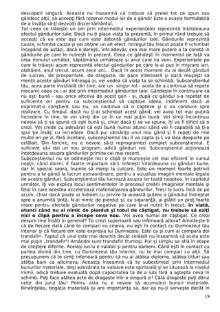 descoperi singură. Aceasta nu înseamnă că trebuie să preiei tot ce spun sau
gândesc alţii, să accepţi fără rezerve modul lor de a gândi! Este o ocazie formidabilă
de a învăţa să-ţi dezvolţi discernământul.
Tot ceea ce trăieşte un om prin intermediul experienţelor reprezintă întotdeauna
efectul gândurilor sale. Dacă nu-ţi place viaţa ta prezentă, în primul rând trebuie să
accepţi că ea este aşa cum este datorită gândurilor tale. Gândurile reprezintă
cauza; schimbă cauza şi vei obţine un alt efect. întregul tău trecut poate fi schimbat
începând de astăzi, dacă o doreşti, într-adevăr, cea mai mare putere a ta constă în
gândurile pe care le nutreşti în prezent. Ceea ce gândeşti în momentul de faţă va
crea minutul următor, săptămâna următoare şi anul care va veni. Experienţele pe
care le trăieşti acum reprezintă efectul gândurilor pe care le-ai pus în mişcare ieri,
alaltăieri, anul trecut, acum zece ani... Dacă în acest moment nu ai decât gânduri
de succes, de prosperitate, de dragoste, de pace interioară şi dacă reuşeşti să
menţii aceste gânduri întreaga zi, vei vedea că viaţa ta se schimbă. Subconştientul
tău, acea parte invizibilă din tine, are un singur rol - acela de a continua să repete
mecanic ceea ce i-ai dat prin intermediul gândurilor tale. Gândeşte în continuare că
nu eşti bună - sau orice altceva de acest gen - şi, după ce gândul s-a repetat de
suficiente ori pentru ca subconştientul să capteze ideea, indiferent dacă ai
exprimat-o conştient sau nu, va continua să o capteze şi o va conduce spre
realizare. Cu timpul, dacă nu ţi-ai schimbat acest gând, vei avea tot mai puţină
încredere în tine, te vei simţi din ce în ce mai puţin bună. Vei simţi încontinuu
nevoia să ţi se spună că eşti bună şi, chiar dacă ţi se va spune, îţi va fi dificil să o
crezi. Vei crede cu adevărat că eşti bună numai atunci când vei fi capabilă să ţi-o
spui ţie însăţi cu încredere. Dacă pui sămânţa unui nou gând şi îl repeţi de mai
multe ori pe zi, fără încetare, subconştientul tău îl va capta şi-1 va lăsa deoparte pe
celălalt. Din fericire, nu e nevoie să-ţi reprogramezi complet subconştientul. E
suficient să-i dai un nou program, adică gânduri noi. Subconştientul acţionează
întotdeauna asupra gândurilor primite cel mai recent.
Subconştientul nu se odihneşte nici o clipă şi munceşte cel mai eficient în cursul
nopţii, când dormi. E foarte important să-1 hrăneşti întotdeauna cu gânduri bune,
dar în special seara, înainte să mergi la culcare. Este un moment foarte potrivit
pentru a te gândi la lucruri extraordinare, pentru a vizualiza imagini mentale legate
de aceste gânduri. Subconştientul tău lucrează asupra lor toată noaptea. în capitolul
următor, îţi voi explica locul sentimentelor în procesul creării imaginilor mentale şi
felul în care acestea accelerează materializarea gândurilor. Treci la lucru încă de pe
acum, chiar dacă poate ai îndoieli cu privire la această putere a gândului îndreptat
spre o anumită ţintă. N-ai nimic de pierdut şi, cu siguranţă, ai plătit un preţ foarte
mare pentru efectele gândurilor negative pe care le-ai nutrit în trecut. în viată,
atunci când nu ai nimic de pierdut şi totul de câştigat, nu trebuie să eziţi
nici o clipă pentru a începe ceva nou. Vei avea numai de câştigat. Ce crezi
despre tine însăţi în general? Te crezi superioară sau inferioară altora? Aminteşte-ţi
că de fiecare dată când te compari cu cineva, nu eşti în contact cu Dumnezeul tău
interior şi că fiecare om este expresia lui Dumnezeu. Este ca şi cum ai compara doi
trandafiri. Faptul că unul este mai deschis decât celălalt nu înseamnă că acela este
mai puţin „trandafir"! Amândoi sunt trandafiri frumoşi. Pur şi simplu se află în etape
de creştere diferite. Acelaşi lucru e valabil şi pentru oameni. Când eşti în contact cu
partea divină din tine, cu Dumnezeul tău interior, nu te mai compari cu alţii. Să
presupunem că te simţi inferioară pentru că nu ai atâtea diplome, atâtea titluri sau
atâţia bani ca altcineva. Aceasta înseamnă că te subestimezi prin intermediul
bunurilor materiale, deşi adevărata ta valoare este spirituală şi se situează la nivelul
inimii, adică trebuie evaluată după capacitatea ta de a iubi fără a aştepta ceva în
schimb. Poţi face atâtea acte de dragoste într-o singură zi! Câtă dragoste poţi dărui
celor din jurul tău! Pentru asta nu e nevoie să acumulezi bunuri materiale.
Bineînţeles, bogăţia materială îşi are importanţa sa, dar ea nu-ţi serveşte decât în
19
 