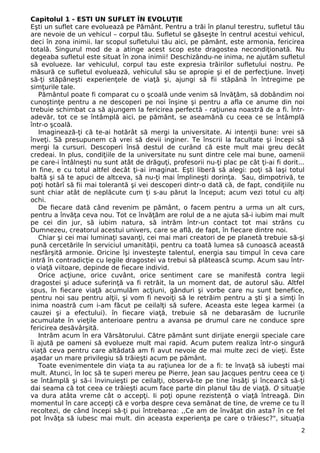 Capitolul 1 - ESTI UN SUFLET ÎN EVOLUŢIE
Eşti un suflet care evoluează pe Pământ. Pentru a trăi în planul terestru, sufletul tău
are nevoie de un vehicul – corpul tău. Sufletul se găseşte în centrul acestui vehicul,
deci în zona inimii. Iar scopul sufletului tău aici, pe pământ, este armonia, fericirea
totală. Singurul mod de a atinge acest scop este dragostea necondiţionată. Nu
degeaba sufletul este situat în zona inimii! Deschizându-ne inima, ne ajutăm sufletul
să evolueze. Iar vehiculul, corpul tau este expresia trăirilor sufletului nostru. Pe
măsură ce sufletul evoluează, vehiculul său se apropie şi el de perfecţiune. înveţi
să-ţi stăpâneşti experienţele de viaţă şi, ajungi să fii stăpână în întregime pe
simţurile tale.
Pământul poate fi comparat cu o şcoală unde venim să învăţăm, să dobândim noi
cunoştinţe pentru a ne descoperi pe noi înşine şi pentru a afla ce anume din noi
trebuie schimbat ca să ajungem la fericirea perfectă - raţiunea noastră de a fi. Într-
adevăr, tot ce se întâmplă aici, pe pământ, se aseamănă cu ceea ce se întâmplă
într-o şcoală.
Imaginează-ţi că te-ai hotărât să mergi la universitate. Ai intenţii bune: vrei să
înveţi. Să presupunem că vrei să devii inginer. Te înscrii la facultate şi începi să
mergi la cursuri. Descoperi însă destul de curând că este mult mai greu decât
credeai. In plus, condiţiile de la universitate nu sunt dintre cele mai bune, oamenii
pe care-i întâlneşti nu sunt atât de drăguţi, profesorii nu-ţi plac pe cât ţi-ai fi dorit...
In fine, e cu totul altfel decât ţi-ai imaginat. Eşti liberă să alegi: poţi să laşi totul
baltă şi să te apuci de altceva, să nu-ţi mai împlineşti dorinţa. Sau, dimpotrivă, te
poţi hotărî să fii mai tolerantă şi vei descoperi dintr-o dată că, de fapt, condiţiile nu
sunt chiar atât de neplăcute cum ţi s-au părut la început; acum vezi totul cu alţi
ochi.
De fiecare dată când revenim pe pământ, o facem pentru a urma un alt curs,
pentru a învăţa ceva nou. Tot ce învăţăm are rolul de a ne ajuta să-i iubim mai mult
pe cei din jur, să iubim natura, să intrăm într-un contact tot mai strâns cu
Dumnezeu, creatorul acestui univers, care se află, de fapt, în fiecare dintre noi.
Chiar şi cei mai luminaţi savanţi, cei mai mari creatori de pe planetă trebuie să-şi
pună cercetările în serviciul umanităţii, pentru ca toată lumea să cunoască această
nesfârşită armonie. Oricine îşi investeşte talentul, energia sau timpul în ceva care
intră în contradicţie cu legile dragostei va trebui să plătească scump. Acum sau într-
o viaţă viitoare, depinde de fiecare individ.
Orice acţiune, orice cuvânt, orice sentiment care se manifestă contra legii
dragostei şi aduce suferinţă va fi retrăit, la un moment dat, de autorul său. Altfel
spus, în fiecare viaţă acumulăm acţiuni, gânduri şi vorbe care nu sunt benefice,
pentru noi sau pentru alţii, şi vom fi nevoiţi să le retrăim pentru a şti şi a simţi în
inima noastră cum i-am făcut pe ceilalţi să sufere. Aceasta este legea karmei (a
cauzei şi a efectului). în fiecare viaţă, trebuie să ne debarasăm de lucrurile
acumulate în vieţile anterioare pentru a avansa pe drumul care ne conduce spre
fericirea desăvârşită.
Intrăm acum în era Vărsătorului. Către pământ sunt dirijate energii speciale care
îi ajută pe oameni să evolueze mult mai rapid. Acum putem realiza într-o singură
viaţă ceva pentru care altădată am fi avut nevoie de mai multe zeci de vieţi. Este
aşadar un mare privilegiu să trăieşti acum pe pământ.
Toate evenimentele din viaţa ta au raţiunea lor de a fi: te învaţă să iubeşti mai
mult. Atunci, în loc să te superi mereu pe Pierre, Jean sau Jacques pentru ceea ce ţi
se întâmplă şi să-i învinuieşti pe ceilalţi, observă-te pe tine însăţi şi încearcă să-ţi
dai seama că tot ceea ce trăieşti acum face parte din planul tău de viaţă. O situaţie
va dura atâta vreme cât o accepţi. Ii poţi opune rezistenţă o viaţă întreagă. Din
momentul în care accepţi că e vorba despre ceva semănat de tine, de vreme ce tu îl
recoltezi, de când începi să-ţi pui întrebarea: ,,Ce am de învăţat din asta? în ce fel
pot învăţa să iubesc mai mult. din aceasta experienţa pe care o trăiesc?", situaţia
2
 
