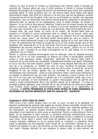măsura în care te pune în contact cu Dumnezeul tău interior când îi serveşti pe
semenii tăi. Fiecare gând pe care îl emiţi produce o formă în lumea invizibilă.
Această formă-gând se numeşte elemental. Un elemental este hrănit prin repetarea
aceluiaşi gând, în mod conştient sau nu. De fiecare dată când repeţi acel gând,
elementarul creşte. Dat fiind că în fiecare zi ne trec prin cap mii de gânduri, suntem
înconjuraţi de mii de forme-gând. Cele care nu sunt hrănite nu rezistă, mor aproape
instantaneu. Dar un elemental care devine foarte puternic deoarece e alimentat cu
gândurile tale va ajunge să te copleşească, să-ţi ia toată energia. Va deveni o
obsesie. Te va incita la alte gânduri identice, fiindcă are tot timpul nevoie de hrană
pentru a continua să existe. In plus, va aduce în jurul tău elemente similare celor
din care este constituit, tot cu scopul de a se alimenta. Dacă forma-gând pe care o
nutreşti este „Nu sunt iubită, nu merit să fiu iubită", de fiecare dată când se
produce un incident în cursul contactelor tale cu ceilalţi, îţi vei spune: „Deci aşa!
Nici acum n-am fost în stare să fac sau să spun ce trebuie! N-o să mă iubească
nimeni din cauza asta!", vei alimenta astfel forma-gând pe care ai creat-o. Pe
măsură ce acest elemental creşte şi te copleşeşte, ajungi să nu mai vezi nimic bun
în tine. Te subestimezi tot timpul şi atragi din ce în ce mai multe situaţii care îţi dau
dreptate. Eşti respinsă din ce în ce mai mult! Frica ta de respingere te va face să-i
îndepărtezi pe anumiţi oameni din viaţa ta şi-ţi vei spune: „Ştiam că n-o să mă
înţeleg cu ea!". Aceasta îţi va întări convingerea că nu eşti iubită, că nu meriţi
„plăcerea" de a fi iubită.
Pentru a suprima această formă-gând care te distruge, care îţi răpeşte energia,
devino din ce în ce mai conştientă că trebuie să creezi o formă-gând contrară,
aceea a unei persoane iubite, respectate, admirate. De fiecare dată când ai
impresia că nu eşti iubită sau acceptată, îndepărtează imediat acel gând. Gândeşte-
te că nu eul tău real este respins, poate fi vorba numai despre felul tău de a vorbi
sau de a te comporta. In vorbele pe care le auzi, încearcă să percepi numai
dragoste, venită din partea unor oameni care vor să te ajute. în acest fel, vei primi
dragoste în loc de critică; gândul tău se schimbă, te simţi iubită, ceea ce
alimentează noul elemental - acela al unei persoane iubite. Când acest elemental îl
va depăşi ca dimensiuni pe cel creat anterior, vei repurta o mare victorie. îţi va fi
din ce în ce mai uşor să trăieşti cu gândul de a fi o persoană iubită. Aşa cum ai
început să constaţi, ai fost înzestrată cu puteri miraculoase care îţi permit să-ţi
creezi o viaţă extraordinară! Nu-ţi mai rămâne decât să le foloseşti... în ceea ce
priveşte puterea gândului, este imensă! Să nu uiţi nicicând de ea! Iată acum gândul
care încheie acest capitol. Concentrează-te zilnic asupra lui în săptămâna ce
urmează: „O VIATĂ FRUMOASĂ SI UTILĂ ESTE ACEEA ÎN CARE GÂNDIREA SI
ACŢIUNEA SE SUSŢIN NEÎNCETAT UNA PE CEALALTĂ." SOCRATE
Capitolul 6 -ESTI CEEA CE SIMŢI
Până acum ţi-am vorbit despre ceea ce vezi, ce auzi, ce spui şi ce gândeşti. Ai
devenit conştientă de puterile tale legate de aceste diverse activităţi. Există însă o
altă putere, la fel de miraculoasă. Este aceea a simţirii care, datorită gradului său
de intensitate, va acţiona asupra fiecărei manifestări din viaţa ta. în capitolul
precedent ţi-am explicat ce este acela un elemental. Pentru ca elementarul, forma-
gând, să se realizeze în plan concret, e necesară acţiunea sentimentului care o
însoţeşte. Să presupunem, de exemplu, că te gândeşti să faci o călătorie în Europa
anul viitor. Chiar dacă îi acorzi mult timp de gândire, faci afirmaţii şi îţi creezi
imagini mentale, călătoria nu se va realiza dacă nu o doreşti cu adevărat. Dacă
ceea ce gândeşti sau îţi imaginezi este însoţit de un sentiment, dorinţa ta se va
împlini mai repede. Cu cât o vei alimenta cu mai multă energie, cu atât se va realiza
mai rapid. Energia dorinţei îşi are originea în plexul solar şi este extrem de
20
 