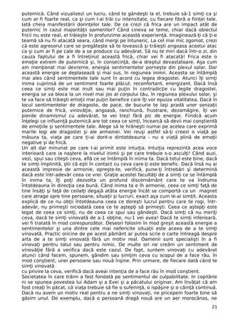 puternică. Când vizualizezi un lucru, când te gândeşti la el, trebuie să-1 simţi ca şi
cum ar fi foarte real, ca şi cum l-ai trăi cu intensitate, cu fiecare fibră a fiinţei tale.
Iată cheia manifestării dorinţelor tale. De ce crezi că frica are un impact atât de
puternic în cazul majorităţii oamenilor? Când cineva se teme, chiar dacă obiectul
fricii nu este real, el trăieşte în profunzime această experienţă. Imaginează-ţi că ţi-e
teamă să nu fii atacată seara, când mergi pe întuneric. La cel mai mic zgomot, crezi
că este agresorul care se pregăteşte să te lovească şi trăieşti angoasa acestui atac
ca şi cum ar fi pe cale de a se produce cu adevărat. Să nu te miri dacă într-o zi, din
cauza faptului de a fi întreţinut această frică, chiar vei fi atacată! Frica este o
emoţie extrem de puternică şi, în consecinţă, de-a dreptul devastatoare. Aşa cum
am menţionat mai devreme, energia sentimentelor porneşte din plexul solar. Dar
această energie se deplasează şi mai sus, în regiunea inimii. Aceasta se întâmplă
mai ales când sentimentele tale sunt în acord cu legea dragostei. Atunci îţi simţi
inima cuprinsă de un sentiment foarte plăcut, reconfortant, energizant. Dacă însă
ceea ce simţi este mai mult sau mai puţin în contradicţie cu legile dragostei,
energia se va bloca la un nivel mai jos al corpului tău, în regiunea plexului solar, şi
te va face să trăieşti emoţii mai puţin benefice care îţi vor epuiza vitalitatea. Dacă în
locul sentimentelor de dragoste, de pace, de bucurie te laşi pradă unor senzaţii
puternice de frică, vinovăţie, angoasă, ranchiună, frustrare, dezamăgire, îţi vei
pierde dinamismul cu adevărat, te vei trezi fără pic de energie. Fiindcă acum
înţelegi ce influenţă puternică are tot ceea ce simţi, încearcă să devii mai conştientă
de emoţiile şi sentimentele tale. Alege să le hrăneşti numai pe acelea care exprimă
marile legi ale dragostei şi ale armoniei. Vei reuşi astfel să-ţi creezi o viaţă pe
măsura ta, viaţa pe care ţi-ai dorit-o dintotdeauna - nu o viaţă plină de emoţii
negative şi de frică.
Un alt dar minunat pe care l-ai primit este intuiţia. Intuiţia reprezintă acea voce
interioară care ia naştere la nivelul inimii şi pe care trebuie s-o asculţi! Când auzi,
vezi, spui sau citeşti ceva, află ce se întâmplă în inima ta. Dacă totul este bine, dacă
te simţi împlinită, ştii că eşti în contact cu ceva care-ţi este benefic. Dacă însă nu ai
această impresie de armonie, opreşte-te, verifică, pune-ţi întrebări şi determină
dacă este într-adevăr ceea ce vrei. Graţie acestei facultăţi de a simţi ce se întâmplă
în inima ta, îţi poţi dezvolta un profund discernământ care te va îndruma
întotdeauna în direcţia cea bună. Când inima ta e îh armonie, ceea ce simţi faţă de
tine însăţi şi faţă de ceilalţi degajă atâta energie încât se comportă ca un magnet
care atrage spre tine persoane, situaţii şi lucruri, exact aşa cum le-ai simţit. Aceasta
explică de ce nu obţii întotdeauna ceea ce doreşti lucrul pentru care te rogi. într-
adevăr, nu primeşti niciodată ceea ce te aştepţi să primeşti. Ceea ce aştepţi este
legat de ceea ce simţi, nu de ceea ce spui sau gândeşti. Dacă simţi că nu meriţi
ceva, dacă te simţi vinovată de a-1 obţine, nu-1 vei avea! Dacă te simţi inferioară,
vei fi tratată în mod corespunzător. Deseori folosim în mod greşit această energie a
sentimentelor şi una dintre cele mai nefericite situaţii este aceea de a te simţi
vinovată. Practic oricine de pe acest pământ ar putea scrie o carte întreagă despre
arta de a te simţi vinovată fără un motiv real. Oamenii sunt specialişti în a fi
vinovaţi pentru totul sau pentru nimic. De multe ori ne creăm un sentiment de
vinovăţie fără a verifica dacă este cazul. De fapt, suntem vinovaţi cu adevărat
atunci când facem, spunem, gândim sau simţim ceva cu scopul de a face rău, în
mod conştient, unei persoane sau nouă înşine. Prin urmare, de fiecare dată când te
simţi vinovată
cu privire la ceva, verifică dacă aveai intenţia de a face rău în mod conştient.
Societatea în care trăim a fost fondată pe sentimentul de culpabilitate. In copilărie
ni se spunea povestea lui Adam şi a Evei şi a păcatului originar. Am învăţat că am
fost creaţi în păcat, că viaţa trebuie să fie o suferinţă, o ispăşire şi o căinţă continuă.
Dacă nu avem un motiv real pentru a ne simţi vinovaţi, ne pricepem foarte bine să
găsim unul. De exemplu, dacă o persoană dragă nouă are un aer morocănos, ne
21
 