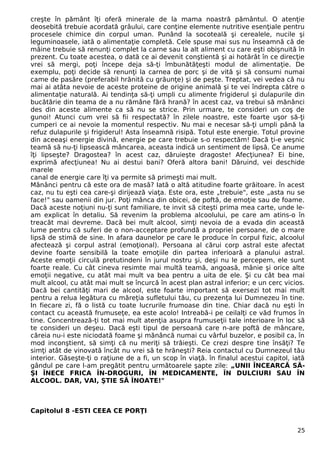 creşte în pământ îţi oferă minerale de la mama noastră pământul. O atenţie
deosebită trebuie acordată grâului, care conţine elemente nutritive esenţiale pentru
procesele chimice din corpul uman. Punând la socoteală şi cerealele, nucile şi
leguminoasele, iată o alimentaţie completă. Cele spuse mai sus nu înseamnă că de
mâine trebuie să renunţi complet la carne sau la alt aliment cu care eşti obişnuită în
prezent. Cu toate acestea, o dată ce ai devenit conştientă şi ai hotărât în ce direcţie
vrei să mergi, poţi începe deja să-ţi îmbunătăţeşti modul de alimentaţie. De
exemplu, poţi decide să renunţi la carnea de porc şi de vită şi să consumi numai
came de pasăre (preferabil hrănită cu grăunţe) şi de peşte. Treptat, vei vedea că nu
mai ai atâta nevoie de aceste proteine de origine animală şi te vei îndrepta către o
alimentaţie naturală. Ai tendinţa să-ţi umpli cu alimente frigiderul şi dulapurile din
bucătărie din teama de a nu rămâne fără hrană? în acest caz, va trebui să mănânci
des din aceste alimente ca să nu se strice. Prin urmare, te consideri un coş de
gunoi! Atunci cum vrei să fii respectată? în zilele noastre, este foarte uşor să-ţi
cumperi ce ai nevoie la momentul respectiv. Nu mai e necesar să-ţi umpli până la
refuz dulapurile şi frigiderul! Asta înseamnă risipă. Totul este energie. Totul provine
din aceeaşi energie divină, energie pe care trebuie s-o respectăm! Dacă ţi-e veşnic
teamă să nu-ţi lipsească mâncarea, aceasta indică un sentiment de lipsă. Ce anume
îţi lipseşte? Dragostea? în acest caz, dăruieşte dragoste! Afecţiunea? Ei bine,
exprimă afecţiunea! Nu ai destui bani? Oferă altora bani! Dăruind, vei deschide
marele
canal de energie care îţi va permite să primeşti mai mult.
Mănânci pentru că este ora de masă? Iată o altă atitudine foarte grăitoare. în acest
caz, nu tu eşti cea care-şi dirijează viaţa. Este ora, este „trebuie", este „asta nu se
face!" sau oamenii din jur. Poţi mânca din obicei, de poftă, de emoţie sau de foame.
Dacă aceste noţiuni nu-ţi sunt familiare, te invit să citeşti prima mea carte, unde le-
am explicat în detaliu. Să revenim la problema alcoolului, pe care am atins-o în
treacăt mai devreme. Dacă bei mult alcool, simţi nevoia de a evada din această
lume pentru că suferi de o non-acceptare profundă a propriei persoane, de o mare
lipsă de stimă de sine. In afara daunelor pe care le produce în corpul fizic, alcoolul
afectează şi corpul astral (emoţional). Persoana al cărui corp astral este afectat
devine foarte sensibilă la toate emoţiile din partea inferioară a planului astral.
Aceste emoţii circulă pretutindeni în jurul nostru şi, deşi nu le percepem, ele sunt
foarte reale. Cu cât cineva resimte mai multă teamă, angoasă, mânie şi orice alte
emoţii negative, cu atât mai mult va bea pentru a uita de ele. Şi cu cât bea mai
mult alcool, cu atât mai mult se încurcă în acest plan astral inferior; e un cerc vicios.
Dacă bei cantităţi mari de alcool, este foarte important să exersezi tot mai mult
pentru a relua legătura cu măreţia sufletului tău, cu prezenţa lui Dumnezeu în tine.
In fiecare zi, fă o listă cu toate lucrurile frumoase din tine. Chiar dacă nu eşti în
contact cu această frumuseţe, ea este acolo! Intreabă-i pe ceilalţi ce văd frumos în
tine. Concentrează-ţi tot mai mult atenţia asupra frumuseţii tale interioare în loc să
te consideri un deşeu. Dacă eşti tipul de persoană care n-are poftă de mâncare,
căreia nu-i este niciodată foame şi mănâncă numai cu vârful buzelor, e posibil ca, în
mod inconştient, să simţi că nu meriţi să trăieşti. Ce crezi despre tine însăţi? Te
simţi atât de vinovată încât nu vrei să te hrăneşti? Reia contactul cu Dumnezeul tău
interior. Găseşte-ţi o raţiune de a fi, un scop în viaţă. în finalul acestui capitol, iată
gândul pe care l-am pregătit pentru următoarele şapte zile: „UNII ÎNCEARCĂ SĂ-
ŞI ÎNECE FRICA ÎN-DROGURI, ÎN MEDICAMENTE, ÎN DULCIURI SAU ÎN
ALCOOL. DAR, VAI, ŞTIE SĂ ÎNOATE!"
Capitolul 8 -ESTI CEEA CE PORŢI
25
 