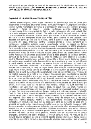 Iată gândul asupra căruia te invit să te concentrezi în săptămâna ce urmează
lecturii acestui capitol: „ÎMI DESCHID FERESTRELE SUFLETULUI ŞI ÎL VĂD PE
DUMNEZEU ÎN TOATĂ SPLENDOAREA SA."
Capitolul 10 - ESTI FORMA CORPULUI TĂU
Datorită acestui capitol, te vei putea familiariza cu semnificaţia corpului uman prin
observarea formei sale. Studierea formei, a structurii fiinţelor vii, reprezintă obiectul
ştiinţei numite morfologie. Cuvântul s-a format prin alipirea a doi termeni greceşti:
„morphe" - formă şi „logos" - ştiinţă. Morfologia permite stabilirea unei
corespondenţe între caracteristicile fizice şi cele psihologice ale unui individ. Dar
care este originea acestei ştiinţe? Din cele mai vechi timpuri, omul a căutat
corespondenţe între forma corpului uman şi caracter. Aceste cercetări au devenit
din ce în ce mai complexe după Evul Mediu, prin scrierile lui De Lescaut, care
datează din 1540, şi cele ale lui Cocles, care a publicat cărţi despre morfologie
începând din 1523. Interesul pentru această ştiinţă a rămas constant şi în
continuare. Indicaţiile primite asupra caracterului uman în raport cu forma
diferitelor părţi ale corpului, luate separat, nu pot fi acceptate ca 100% adevărate.
Ele trebuie întotdeauna privite, studiate împreună cu ansamblul corpului. Trebuie să
observăm diferitele părţi ale corpului unei persoane şi să facem un fel de sinteză a
ansamblului în loc să luăm o decizie asupra caracterului său observându-i numai
forma nasului sau lungimea picioarelor. Dacă îţi face plăcere să studiezi oamenii,
pornind de la forma corpului sau a feţei, te sfătuiesc să-ţi păstrezi o atitudine
neutră. Studiază aspectul unui individ în ansamblu şi îţi vei forma destul de repede
o imagine a personalităţii sale. Formele fizice sunt rezultatul a ceea ce se întâmplă
în forul interior al unei persoane, iar aceste forme pot influenţa, la rândul lor,
caracterul persoanei respective. De exemplu, chipul unei persoane care se simte
fericită radiază bucurie, în timp ce chipul alteia care e veşnic tristă va sfârşi prin a
avea multe riduri, multe semne ale tristeţii. Să presupunem că aceasta din urmă
decide, într-o bună zi, să le zâmbească tuturor celor pe care-i întâlneşte. Treptat, îşi
va regăsi bucuria de a trăi şi va impune fizionomiei sale manifestarea acestei
bucurii. Să ne imaginăm acum pe cineva care are spatele încovoiat, ca şi cum ar
duce pe umeri problemele lumii întregi. Această persoană se hotărăşte să înceapă
un tratament pentru întinderea muşchilor şi redresarea umerilor. Va simţi efectele
acestui tratament în felul său de a fi: eliberându-se de povara pe care o purta pe
umeri, încet-încet viaţa sa va deveni mai fericită. Totuşi, eu sunt convinsă că
rezultatele vor veni mult mai repede dacă, în cazul mai sus citat, munca de
redresare a spatelui începe din interior. O persoană care lucrează exclusiv asupra
corpului fizic va avea nevoie de ani întregi pentru a-şi redresa coloana vertebrală.
Dacă, în plus, ar face o muncă mentală şi spirituală, dacă ar privi viaţa cu mai multă
seninătate şi şi-ar schimba complet comportamentul, îşi va redresa coloana mult
mai repede. Ideal este să te ocupi în acelaşi timp de corpul fizic şi de viaţa
interioară! Forma corpului nostru a fost determinată începând cu momentul
concepţiei, în timpul celor nouă luni de sarcină şi până pe la vârsta de şase ani. în
această perioadă se iau majoritatea deciziilor care ne vor influenţa întreaga viaţă.
Acum acumulăm în noi ceea ce va influenţa cele mai multe părţi ale corpului nostru.
înregistrăm tot ce ne-a plăcut, tot ce ne-a displăcut, tot ce ne-a rănit. Acest ultim tip
de informaţie va fi cel mai supărător pentru corpul nostru. Nu vom mai dori să ne
amintim de ceea ce ne-a rănit profund. Aceste răni se acumulează în corpul
energetic, determinând astfel blocaje la nivelul corpului fizic. Pe măsură ce un
individ devine conştient de ele şi elimină aceste blocaje dureroase, fizicul său se
schimbă treptat. Când corpul - o anumită parte a lui sau în ansamblu - are un aspect
31
 