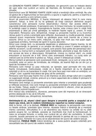 Un GENUNCHI FOARTE DREPT indică rigiditate. Un genunchi care se îndoaie destul
de uşor este mai curând un semn de libertate, de fermitate în raport cu orice
situaţie.
Genunchiul care SE ÎNDOAIE FOARTE UŞOR indică o tendinţă către umilinţă. Nu uita
că gestul de a îngenunchea se face pentru a spune o rugăciune, pentru a exprima o
cerinţă sau pentru a cere iertare cuiva.
Acum să examinăm MERSUL. E foarte interesant să observi felul în care merg
oamenii. Totuşi, e bine să nu te grăbeşti să tragi concluzii definitive asupra
caracterului unei persoane numai observându-i mersul. Dar acesta oferă cu
siguranţă indicaţii preţioase. O persoană care, în timpul mersului, îşi scoate puternic
în evidenţă capul şi pieptul, împingându-le înainte, este cineva care în viaţă întâi
acţionează şi abia pe urmă gândeşte. Ia hotărâri foarte rapid şi, uneori, în mod
imprudent. Persoana care, dimpotrivă, merge cu picioarele înainte şi cu trunchiul
rămas puţin în urmă e orientată spre reflecţie. Avansează cu multă prudenţă. Uneori
ratează ocazii importante fiindcă se gândeşte prea mult înainte de a trece la
acţiune. Omul cu un mers calm, măsurat, cu paşi mai mult sau mai puţin egali,
sugerează echilibru, fermitate de spirit în luarea deciziilor.
Omul care merge lent, cu picioarele depărtate şi abdomenul împins înainte, îşi dă
multă importanţă. In general, e un amator de efecte şi uneori îl vedem echipat cu
diferite accesorii, ca de exemplu o ţigară, care practic face parte din personajul său!
Persoana cu mersul lent şi nonşalant este nehotărâtă, plictisită şi laşă. De multe ori
are accese de lene şi descurajare. Dimpotrivă, cineva cu mersul alert, viu arată
entuziasm şi bucurie de a trăi. Omul care avansează mândru, cu curaj este un
individ care se simte bine în pielea sa. Totuşi, uneori îi sfidează pe ceilalţi.
Mersul ezitant al persoanei care avansează încet, neregulat, ca şi cum ar vrea să fie
invizibilă, este un semn de timiditate, de inhibiţie, de teamă faţă de cei din jur şi
lipsă de încredere în sine.
Persoana care merge cu paşi măsuraţi, se opreşte, apoi porneşte din nou este
foarte minuţioasă, meticuloasă, crede că e foarte important să nu le displacă
celorlalţi şi să nu se hazardeze în viaţă. Cel care face paşi mari este un ambiţios, un
„înfipt", care suportă însă destul de greu să fie contrazis.
Persoana care face paşi foarte mici şi dă impresia că abia atinge solul are o supleţe
ce sugerează intrigă, viclenie, precum şi o mare capacitate de a cădea în picioare în
orice situaţie periculoasă.
Persoana care merge cu picioarele orientate spre interior e orientată spre prudenţă
şi reflecţie excesivă. Cea care merge cu picioarele orientate în afară este mulţumită
de ea însăşi. Totuşi, poate fi vulnerabilă şi imprudentă în afaceri, chiar pe punctul
de a cădea victimă înşelăciunii.
Prin mersul său ondulatoriu, alunecos, persoana care dă impresia că se strecoară
printre obstacole în loc să le înfrunte
indică timiditate sau, dimpotrivă, temeritate.
Aminteşte-ţi că, atunci când spun despre o anumită parte a corpului că e
mare sau mică, am în vedere întotdeauna raportul cu restul corpului.
Atât la femei, cât şi la bărbaţi, FESELE MICI se regăsesc la persoanele care merg
cu fesele strânse, orientate spre interior. Aceasta indică o tendinţă de a menţine
mereu controlul, dificultatea în a se abandona sau teama ca ceilalţi să nu aibă
putere asupra lor. La bărbaţi, aceasta se manifestă mai mult la homosexuali. In
ceea ce priveşte femeile, e vorba mai curând de un efort de cochetărie. In toate
cazurile, aceste persoane au multă energie blocată în partea de sus a corpului, în
zona pieptului. Femeilor le e greu să se abandoneze din punct de vedere sexual.
Dimpotrivă, FESELE MARI indică tendinţa de a avea putere asupra celorlalţi prin
sexualitate sau din punct de vedere material.
35
 