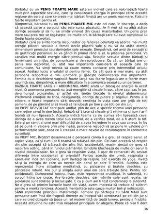 Bărbatul cu un PENIS FOARTE MARE este un individ care se valorizează foarte
mult prin aspectele sexuale, care îşi canalizează energia în principal către această
regiune din corp şi care se crede mai bărbat fiindcă are un penis mai mare. Fizicul e
foarte important pentru el.
Dimpotrivă, bărbatul cu un PENIS FOARTE MIC este cel care, în tinereţe, a decis
că această parte a corpului său este sursa păcatului. Ar fi vrut să nu aibă atâtea
dorinţe sexuale şi să nu se simtă vinovat din cauza masturbaţiei. Un penis prea
mare sau prea mic se regăseşte, de multe ori, la bărbaţii care au avut complexul lui
Oedip foarte dezvoltat.
Bărbatul care se simte foarte răspunzător de fericirea celorlalţi va acorda mai multă
atenţie plăcerii sexuale a femeii decât plăcerii sale şi nu va da atâta atenţie
dimensiunii penisului sau dorinţelor sale sexuale. Dimpotrivă, cel avid de senzaţii şi
de gratificaţii personale se va gândi în primul rând la el, la plăcerea personală. Va
canaliza mai multă energie către penisul său. Relaţiile sexuale dintre bărbaţi şi
femei sunt un mijloc de comunicare şi de reproducere. Cu cât un bărbat are un
penis mai dezvoltat, cu atât mai importantă consideră el această cale de
comunicare. Va simţi nevoia să caute mereu contacte prin intermediul actului
sexual. Acelaşi lucru e valabil şi pentru femei. Cu cât gura e mai mare, cu atât
persoana respectivă e mai iubitoare şi găseşte comunicarea mai importantă.
Femeia cu o deschidere vaginală foarte largă sau foarte îngustă are o foarte mare
uşurinţă sau, dimpotrivă, o mare dificultate în a comunica sexual cu un partener.
BAZINUL FOARTE LARG s i ABDOMENUL MARE arată un blocaj de energie la acest
nivel. O asemenea persoană nu lasă energiile să circule în sus, către cap, sau în jos,
de-a lungul picioarelor, şi astfel ele rămân blocate la nivelul abdomenului.
Predomină emoţiile de frică, nesiguranţa, dorinţa de putere şi orgoliul. Pentru a le
elibera, e foarte important să-ţi dezvolţi credinţa în viaţa care are grijă de toţi
oamenii de pe pământ şi să înveţi să te iubeşti pe tine şi pe toţi cei din jur.
Un PIEPT DEZVOLTAT care pare umflat, plin de aer, e specific tocmai unei persoane
care reţine aerul în sine însăşi. Refuză să-1 lase să circule şi-1 reţine ca şi cum i-ar fi
teamă să nu-i lipsească. Aceasta indică teama ca nu cumva să-i lipsească ceva,
dorinţa de a avea mereu totul sub control, de a verifica totul, de a fi atent la tot.
Este şi un semn al unei mari dificultăţi de a avea încredere în ceva sau cineva. In loc
să se pună în valoare prin sine însăşi, persoana respectivă se pune în valoare prin
performanţele sale, ceea ce îi creează o mare nevoie de recunoaştere în contactele
cu ceilalţi.
Un PIEPT MIC, ÎNGUST desemnează o persoană căreia îi e greu să respire aerul, să
aspire viaţa, ca şi cum i-ar fi teamă să trăiască din plin. Cel care acceptă să respire
din plin acceptă să trăiască din plin. Noi, occidentalii, reuşim destul de greu să
respirăm adânc, până în fundul plămânilor. Emoţiile blochează de multe ori aerul la
nivelul plexului solar. Ne e greu să respirăm viaţa. E uşor de remarcat! Aţi sesizat
diferenţa între occidentali şi orientali? Pentru aceştia din urmă, respiraţia e
esenţială! încă din copilărie, sunt învăţaţi să respire. Fac exerciţii de yoga, învaţă
să-şi ia energia de care au nevoie din aerul pe care îl respiră. Buddha este
reprezentat într-o atitudine meditativă, cu picioarele şi braţele deschise, cu
pântecele rotund. Are pur şi simplu aerul unui om care trăieşte bine. Pentru noi,
occidentalii, Dumnezeul nostru, Iisus, este reprezentat crucificat, în suferinţă, cu
corpul întins pe cruce. Are braţele deschise, dar mâinile sale sunt legate, iar
picioarele sunt strânse şi încrucişate. E ca şi cum am fi fost condamnaţi la suferinţă.
Ne e greu să primim lucrurile bune din viaţă; avem impresia că trebuie să suferim
pentru a merita fericirea. Această mentalitate este cauza multor boli şi indispoziţii.
SÂNII reprezintă principiul maternităţii. Femeile (şi bărbaţii) cu SÂNI MARI sunt
persoane care încă din fragedă tinereţe au început să-i ocrotească pe cei din jur şi
care se cred obligate să joace un rol matern faţă de toată lumea, pentru a fi iubite.
Această atitudine nu este însă neapărat principala lor alegere. Poate că n-ar fi dorit
36
 