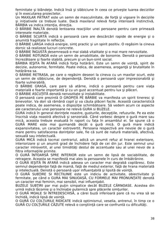feminitate şi blândeţe. Indică însă şi slăbiciune în ceea ce priveşte luarea deciziilor
şi în executarea proiectelor.
Un MAXILAR PĂTRAT este un semn de masculinitate, de forţă şi vigoare în deciziile
şi iniţiativele ce trebuie luate. Dacă maxilarul relevă forţa interioară instinctivă,
BĂRBIA va indica intenţia, direcţia.
O BĂRBIE ÎNALTĂ denotă lentoarea reacţiilor unei persoane pentru care primează
interesele materiale.
O BĂRBIE SCURTĂ indică o persoană care are descărcări rapide de energie şi o
anumită fragilitate în reflecţie.
O BĂRBIE LARGA indică energie, simţ practic şi un spirit pozitiv. O regăsim la cineva
dornic să realizeze lucruri concrete.
O BĂRBIE ÎNGUSTĂ desemnează o mai slabă vitalitate şi o mai mare nervozitate.
O BĂRBIE ROTUNDĂ este un semn de amabilitate, de bonomie. Denotă o persoană
încrezătoare şi foarte stabilă, precum şi un bun-simt social.
BĂRBIA IEŞITA ÎN AFARĂ indică forţa hotărârii. Este un semn de voinţă, spirit de
decizie, autonomie, fermitate. Poate indica, de asemenea, aroganţă şi brutalitate în
hotărârea sa.
O BĂRBIE RETRASA, pe care o regăsim deseori la cineva cu un maxilar scurt, este
un semn de slăbiciune, de dependenţă. Denotă o persoană uşor impresionabilă şi
foarte vulnerabilă.
O BĂRBIE GRASĂ, care pare să atârne, indică o persoană pentru care viaţa
materială e foarte importantă şi cu un gust accentuat pentru lux şi plăceri.
O BĂRBIE ASCUŢITĂ denotă nervozitate şi instabilitate.
O persoană care prezintă O GROPIŢĂ PE BĂRBIE va manifesta un spirit tineresc şi
binevoitor. Va dori să rămână copil şi va căuta plăceri facile. Această caracteristică
poate indica, de asemenea, o dispoziţie schimbătoare. Să vedem acum ce aspecte
ale caracterului unei persoane ne relevă GURA si BUZELE.
GURA indică în general dorinţele noastre, gusturile, decepţiile, refuzurile. Pe ea este
înscrisă viaţa noastră afectivă şi senzorială. Când vorbesc despre o gură mare sau
mică, aceasta trebuie evaluată în raport cu faţa în ansamblul ei. Se spune că o
GURĂ MARE este mai gurmandă decât o gură mică. O gură mare indică
expansivitatea, un caracter extrovertit. Persoana respectivă are nevoie de o gură
mare pentru satisfacerea dorinţelor sale, fie că sunt de natură materială, afectivă,
sexuală sau intelectuală.
GURA MICĂ indică tocmai contrariul, adică un anumit refuz al hranei exterioare,
interiorizare şi un anumit grad de închidere faţă de cei din jur. Este semnul unui
caracter introvertit, al unei timidităţi destul de accentuate sau al unei nevoi de a
filtra informaţiile primite.
O GURĂ ÎNTOARSĂ SPRE INTERIOR este un semn de lipsă de sociabilitate, de
retragere. Aceasta se manifestă mai ales la persoanele în curs de îmbătrânire.
O GURĂ IEŞITĂ ÎN AFARĂ indică adesea un caracter mai degrabă copilăresc. Este
semnul dependenţei faţă de mamă, faţă de mediul exterior, faţă de hrana materială
şi intelectuală. Denotă o persoană uşor influenţabilă şi lipsită de voinţă.
O GURĂ SUBŢIRE SI RECTILINIE este un indiciu de activitate, obiectivitate şi
fermitate, pe când o GURA MAI SINUOASĂ, CU FORMELE MAI PRONUNŢATE denotă
un caracter mai feminin, mai sensibil, mai influenţabil.
BUZELE SUBŢIRI par mai puţin simpatice decât BUZELE CĂRNOASE. Acestea din
urmă indică lăcomie şi o înclinaţie puternică spre plăcerile simţurilor.
O GURĂ MOALE SI ÎNTREDESCHISĂ, a cărei buză inferioară pare că nu vrea să se
închidă, indică lipsă de voinţă.
O GURĂ CU COLŢURILE RIDICATE indică optimismul, veselia, antrenul, în timp ce o
GURĂ CU COLŢURILE CĂZUTE relevă o conştiinţă care se confruntă cu dificultăţi.
38
 