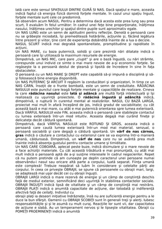Iată care este sensul SPAŢIULUI DINTRE GURĂ SI NAS. Dacă spaţiul e mare, aceasta
indică faptul că energia fizică domină forţele mentale. în cazul unui spaţiu îngust,
forţele mentale sunt cele ce predomină.
Să observăm acum NASUL. Pentru a determina dacă acesta este prea lung sau prea
scurt, îl evaluăm în felul următor: în cadrul unei feţe bine proporţionate, înălţimea
nasului, înălţimea urechilor şi spaţiul dintre pupile sunt aproximativ egale.
Un NAS LUNG este un semn de aptitudini pentru reflecţie. Denotă o persoană care
nu se grăbeşte niciodată, îşi premeditează hotărârile, acţiunile şi, făcând legătura
între prezent şi viitor, ţine cont de experienţa dobândită înainte de a lua o decizie.
NASUL SCURT indică mai degrabă spontaneitate, promptitudine şi rapiditate în
acţiuni.
Un NAS MARE, cu baza puternică, solidă şi care prezintă nări dilatate indică o
persoană care îşi utilizează la maximum resursele de energie.
Dimpotrivă, un NAS MIC, care pare „ciupit" şi are o bază îngustă, cu nări strâmte,
corespunde unui individ ce simte o mai mare nevoie de a-şi economisi forţele. Se
regăseşte la o persoană destul de ştearsă şi lipsită de încredere în sine în faţa
obstacolelor.
O persoană cu un NAS MARE ŞI DREPT este capabilă să-şi impună o disciplină şi să-
şi folosească bine energia disponibilă.
Un NAS PUTERNIC ŞI ARCUIT îl regăsim la conducători şi organizatori, în timp ce un
NAS CÂRN, însoţit de o frunte bombată, este un semn de credulitate. RĂDĂCINA
NASULUI este punctul care leagă forţele mentale şi capacităţile de realizare. Cineva
la care rădăcina nasului este lată şi adâncă are multă forţă intelectuală şi îşi
realizează cu uşurinţă proiectele. O rădăcină îngustă şi adâncită indică,
dimpotrivă, o ruptură în curentul mental al realizărilor. NASUL CU BAZĂ LARGĂ,
proiectat mai mult în afară începând de jos, indică gradul de sociabilitate; cu cât
această bază e mai mare, cu atât e mai puternică orientarea spre lumea exterioară.
Dacă VÂRFUL NASULUI este FIN, aceasta indică o persoană care stabileşte contactul
cu lumea exterioară într-un mod intuitiv. Aceasta degajă mai curând fineţe şi
delicateţe decât căldură spontană.
Dimpotrivă, dacă VÂRFUL NASULUI este ROTUND ŞI GROS, aceasta indică o
persoană care caută lumea exterioară într-un mod mai material, senzual, o
persoană sociabilă şi care degajă o căldură spontană. Un vârf de nas cărnos,
gras indică o căutare a contactului cu exteriorul care se va exprima într-o manieră
umană, călduroasă. Dimpotrivă, un vârf de nas care nu se avântă prea mult
înainte indică absenţa gustului pentru contacte umane şi timiditate.
Un NAS CARE COBOARĂ, aplecat peste buze, indică disimulare şi o mare nevoie de
a face achiziţii materiale. Cu cât această trăsătură e mai pronunţată, cu atât mai
mult indică o persoană aptă de a-şi susţine interesele în cadrul negocierilor. Repet
că nu putem pretinde că am cunoaşte pe deplin caracterul unei persoane numai
observându-i nasul sau oricare altă parte a corpului, luată separat. Fiinţa umană
este complexă! Trebuie neapărat să luăm în considerare şi celelalte părţi ale
corpului. în ceea ce priveşte OBRAJII, se spune că persoanele cu obrajii mari, largi,
se adaptează mai uşor decât cei cu obrajii înguşti.
OBRAJII LARGI indică o mare rezervă de energie şi un câmp de conştiinţă deschis
faţă de mediul exterior, semnificând deci uşurinţă în stabilirea contactelor sociale.
OBRAJII ÎNGUŞTI indică lipsă de vitalitate şi un câmp de conştiinţă mai restrâns.
OBRAJII PLAŢI indică o anumită capacitate de acţiune, dar totodată şi indiferenţă
afectivă faţă de ceilalţi. Individul cu
obrajii plaţi ia deseori iniţiative îndrăzneţe, însă nu are suficientă energie pentru a le
duce la bun sfârşit. Oamenii cu OBRAJII SCOBIŢI sunt în generali treji şi alerţi. Iubesc
responsabilităţile şi şi le asumă cu mult curaj. Reacţiile lor sunt vii, dar capacitatea
de acţiune e slabă. Au un temperament nervos şi le lipseşte vitalitatea. Obrajii cu
POMEŢI PROEMINENŢI indică o anumită
39
 