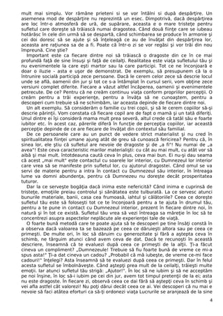 mult mai simplu. Vor rămâne prieteni si se vor întâlni si după despărţire. Un
asemenea mod de despărţire nu reprezintă un esec. Dimpotrivă, dacă despărţirea
are loc într-o atmosferă de ură, de supărare, aceasta e o mare tristeţe pentru
sufletul care doreşte să trăiască numai dragostea. Când două fiinţe care se iubeau
hotărăsc în cele din urmă să se despartă, când schimbarea se produce în armonie şi
cei doi doresc să se ajute şi să înţeleagă ce au de învăţat din despărţirea lor,
aceasta are raţiunea sa de a fi. Poate că într-o zi se vor regăsi şi vor trăi din nou
împreună. Cine ştie?
Important este ca fiecare dintre noi să trăiască o dragoste din ce în ce mai
profundă faţă de sine însuşi şi faţă de ceilalţi. Realitatea este viaţa sufletului tău şi
nu evenimentele la care eşti martor sau la care participi. Tot ce ne înconjoară e
doar o iluzie - asta e uşor de demonstrat. De exemplu, să presupunem că la o
întrunire socială participă zece persoane. Dacă le cerem celor zece să descrie locul
unde se află, oamenii din jur şi tot ce s-a întâmplat în cursul serii, vom obţine zece
versiuni complet diferite. Fiecare a văzut altfel încăperea, oamenii şi evenimentele
petrecute. De ce? Pentru că ne creăm continuu viaţa conform propriilor percepţii. O
creăm pentru a trăi experienţe, pentru a învăţa să ne cunoaştem, pentru a
descoperi cum trebuie să ne schimbăm, iar aceasta depinde de fiecare dintre noi.
Un alt exemplu. Să considerăm o familie cu trei copii, şi să le cerem copiilor să-şi
descrie părinţii. Vom constata că fiecare copil are de fapt o mamă şi un tată diferiţi.
Unul dintre ei îşi consideră mama mult prea severă, altul crede că tatăl său e foarte
iubitor etc. în acest caz, părerile diferă în funcţie de percepţia copiilor, iar această
percepţie depinde de ce are fiecare de învăţat din contextul său familial.
De ce persoanele care au un punct de vedere strict materialist şi nu cred în
spiritualitatea fiinţei umane ajung atât de greu să cunoască fericirea? Pentru că, în
sinea lor, ele ştiu că sufletul are nevoie de dragoste şi de „a fi"! Nu numai de „a
avea"! Este ceva caracteristic marilor materialişti: cu cât au mai mult, cu atât vor să
aibă şi mai mult. întotdeauna caută ceva în plus, ceva mai bun. Ei nu-şi dau seama
că acest „mai mult" este contactul cu soarele lor interior, cu Dumnezeul lor interior
care vrea să se manifeste prin sufletul lor, cu ajutorul dragostei. Când omul se va
servi de materie pentru a intra în contact cu Dumnezeul său interior, în întreaga
lume va domni abundenţa, pentru că Dumnezeu nu doreşte decât prosperitatea
tuturor.
Dar la ce serveşte bogăţia dacă inima este nefericită? Când inima e cuprinsă de
tristeţe, emoţiile preiau controlul şi sănătatea este tulburată. La ce servesc atunci
bunurile materiale, banii, casa cea frumoasă, iahtul şi călătoriile? Ceea ce doreşte
sufletul tău este să foloseşti tot ce te înconjoară pentru a te ajuta în drumul tău,
pentru a te pune in contact cu Dumnezeul interior, prezent în fiecare dintre noi, în
natură şi în tot ce există. Sufletul tău vrea să vezi întreaga sa măreţie în loc să te
concentrezi asupra aspectelor neplăcute ale experienţei tale de viaţă.
O foarte bună metodă care te poate ajuta să te descoperi pe tine însăţi constă în
a observa dacă valoarea ta se bazează pe ceea ce dăruieşti altora sau pe ceea ce
primeşti. De multe ori, în loc să dăruim cu generozitate şi fără a aştepta ceva în
schimb, ne târguim atunci când avem ceva de dat. Dacă te recunoşti în această
descriere, înseamnă că te evaluezi după ceea ce primeşti de la alţii. Ţi-a făcut
cineva un compliment? „Dumnezeule! Trebuie să fiu foarte bună de vreme ce mi-a
spus asta!" Ţi-a dat cineva un cadou? „Probabil că mă iubeşte, de vreme ce-mi face
cadouri!" înţelegi? Asta înseamnă să te evaluezi după ceea ce primeşti. Dar în felul
acesta sufletul se îmbolnăveşte. Când aştepţi prea mult de la ceilalţi, trăieşti multe
emoţii. Iar atunci sufletul tău strigă: „Ajutor!". În loc să ne iubim şi să ne acceptăm
pe noi înşine, în loc să-i iubim pe cei din jur, avem tot timpul pretenţii de la ei; asta
nu este dragoste. În fiecare zi, observă ceea ce dai fără să aştepţi ceva în schimb şi
vei afla astfel cât valorezi! Nu poţi dărui decât ceea ce ai. Vei descoperi că nu mai e
nevoie să faci atâtea eforturi ca să-ţi ordonezi viaţa Lucrurile se aranjează de la sine
4
 