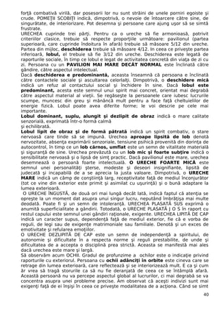 forţă combativă virilă, dar posesorii lor nu sunt străini de unele porniri egoiste şi
crude. POMEŢII SCOBIŢI indică, dimpotrivă, o nevoie de întoarcere către sine, de
singurătate, de interiorizare. Pot desemna şi persoane care ajung uşor să se simtă
frustrate.
URECHEA cuprinde trei părţi. Pentru ca o ureche să fie armonioasă, potrivit
criteriilor clasice, trebuie să respecte proporţiile următoare: pavilionul (partea
superioară, care cuprinde îndoitura în afară) trebuie să măsoare 5/12 din ureche.
Partea din mijloc, deschiderea trebuie să măsoare 4/12. In ceea ce priveşte partea
inferioară, lobul, el trebuie să fie 3/12 din ureche. Deschiderea este legată de
raporturile sociale, în timp ce lobul e legat de activitatea concretă din viaţa de zi cu
zi. Persoana cu un PAVILION MAI MARE DECÂT NORMAL este înclinată către
gândire, către aspectul intelectual.
Dacă deschiderea e predominantă, aceasta înseamnă că persoana e înclinată
către contactele sociale şi ascultarea celorlalţi. Dimpotrivă, o deschidere mică
indică un refuz al contactului social şi închidere în sine. Dacă lobul este
predominant, acesta este semnul unui spirit mai concret, orientat mai degrabă
către aspectul material al vieţii. Se regăseşte la persoanele care iubesc lucrurile
scumpe, muncesc din greu şi mănâncă mult pentru a face faţă cheltuielilor de
energie fizică. Lobul poate avea diferite forme; le voi descrie pe cele mai
importante.
Lobul dominant, suplu, alungit şi dezlipit de obraz indică o mare calitate
senzorială, exprimată într-o formă calmă
şi echilibrată.
Lobul lipit de obraz şi de formă pătrată indică un spirit combativ, o stare
nervoasă care tinde să se impună. Urechea aproape lipsită de lob denotă
nervozitate, absenţa exprimării senzoriale, tensiune psihică provenită din dorinţa de
autocontrol, în timp ce un lob cărnos, umflat este un semn de vitalitate materială
şi siguranţă de sine. Urechea prevăzută cu un lob mic şi foarte subţire indică o
sensibilitate nervoasă şi o lipsă de simţ practic. Dacă pavilionul este mare, urechea
desemnează o persoană foarte intelectuală. O URECHE FOARTE MICĂ este
semnul unei personalităţi şterse, modeste şi deseori insignifiante, lipsită de
judecată şi incapabilă de a se aprecia la justa valoare. Dimpotrivă, o URECHE
MARE indică un câmp de conştiinţă larg, receptivitate faţă de mediul înconjurător
(tot ce vine din exterior este primit şi asimilat cu uşurinţă) şi o bună adaptare la
lumea exterioară.
O URECHE ÎNGUSTĂ, de două ori mai lungă decât lată, indică faptul că atenţia se
opreşte la un moment dat asupra unui singur lucru, neputând îmbrăţişa mai multe
deodată. Poate fi şi un semn de intoleranţă. URECHEA PLASATĂ SUS exprimă o
anumită superficialitate a gândirii. Totodată, o URECHE PLASATĂ J O S în raport cu
restul capului este semnul unei gândiri raţionale, exigente. URECHEA LIPITĂ DE CAP
indică un caracter supus, dependenţă faţă de mediul exterior, fie că e vorba de
reguli, de legi sau de exigenţe matrimoniale sau familiale. Denotă şi un exces de
emotivitate şi refularea emoţiilor.
O URECHE DEZLIPITĂ DE CAP este un semn de independenţă a spiritului, de
autonomie şi dificultate în a respecta norme şi reguli prestabilite, de unde şi
dificultatea de a accepta o disciplină prea strictă. Aceasta se manifestă mai ales
dacă urechea este mare şi largă.
Să observăm acum OCHII. Gradul de profunzime a ochilor este o indicaţie privind
raporturile cu exteriorul. Persoana cu ochii adânciţi în orbite este cineva care se
retrage din lumea exterioară, care reflectează şi se interiorizează mult. E ca şi cum
ăr vrea să tragă storurile ca să nu fie deranjată de ceea ce se întâmplă afară.
Această persoană nu va percepe aspectul global al lucrurilor, ci mai degrabă se va
concentra asupra unei probleme precise. Am observat că aceşti indivizi sunt mai
exigenţi faţă de ei înşişi în ceea ce priveşte modalitatea de a acţiona. Când se simt
40
 
