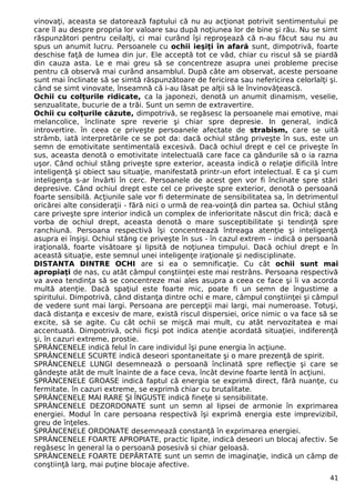 vinovaţi, aceasta se datorează faptului că nu au acţionat potrivit sentimentului pe
care îl au despre propria lor valoare sau după noţiunea lor de bine şi rău. Nu se simt
răspunzători pentru ceilalţi, ci mai curând îşi reproşează că n-au făcut sau nu au
spus un anumit lucru. Persoanele cu ochii ieşiţi în afară sunt, dimpotrivă, foarte
deschise faţă de lumea din jur. Ele acceptă tot ce văd, chiar cu riscul să se piardă
din cauza asta. Le e mai greu să se concentreze asupra unei probleme precise
pentru că observă mai curând ansamblul. După câte am observat, aceste persoane
sunt mai înclinate să se simtă răspunzătoare de fericirea sau nefericirea celorlalţi şi.
când se simt vinovate, înseamnă că i-au lăsat pe alţii să le învinovăţească.
Ochii cu colţurile ridicate, ca la japonezi, denotă un anumit dinamism, veselie,
senzualitate, bucurie de a trăi. Sunt un semn de extravertire.
Ochii cu colţurile căzute, dimpotrivă, se regăsesc la persoanele mai emotive, mai
melancolice, înclinate spre reverie şi chiar spre depresie. In general, indică
introvertire. în ceea ce priveşte persoanele afectate de strabism, care se uită
strâmb, iată interpretările ce se pot da: dacă ochiul stâng priveşte în sus, este un
semn de emotivitate sentimentală excesivă. Dacă ochiul drept e cel ce priveşte în
sus, aceasta denotă o emotivitate intelectuală care face ca gândurile să o ia razna
uşor. Când ochiul stâng priveşte spre exterior, aceasta indică o relaţie dificilă între
inteligenţă şi obiect sau situaţie, manifestată printr-un efort intelectual. E ca şi cum
inteligenţa s-ar învârti în cerc. Persoanele de acest gen vor fi înclinate spre stări
depresive. Când ochiul drept este cel ce priveşte spre exterior, denotă o persoană
foarte sensibilă. Acţiunile sale vor fi determinate de sensibilitatea sa, în detrimentul
oricărei alte consideraţii - fără nici o urmă de rea-voinţă din partea sa. Ochiul stâng
care priveşte spre interior indică un complex de inferioritate născut din frică; dacă e
vorba de ochiul drept, aceasta denotă o mare susceptibilitate şi tendinţă spre
ranchiună. Persoana respectivă îşi concentrează întreaga atenţie şi inteligenţă
asupra ei înşişi. Ochiul stâng ce priveşte în sus - în cazul extrem – indică o persoană
iraţională, foarte visătoare şi lipsită de noţiunea timpului. Dacă ochiul drept e în
această situaţie, este semnul unei inteligenţe iraţionale şi nedisciplinate.
DISTANTA DINTRE OCHI are si ea o semnificaţie. Cu cât ochii sunt mai
apropiaţi de nas, cu atât câmpul conştiinţei este mai restrâns. Persoana respectivă
va avea tendinţa să se concentreze mai ales asupra a ceea ce face şi îi va acorda
multă atenţie. Dacă spaţiul este foarte mic, poate fi un semn de îngustime a
spiritului. Dimpotrivă, când distanţa dintre ochi e mare, câmpul conştiinţei şi câmpul
de vedere sunt mai largi. Persoana are percepţii mai largi, mai numeroase. Totuşi,
dacă distanţa e excesiv de mare, există riscul dispersiei, orice nimic o va face să se
excite, să se agite. Cu cât ochii se mişcă mai mult, cu atât nervozitatea e mai
accentuată. Dimpotrivă, ochii ficşi pot indica atenţie acordată situaţiei, indiferenţă
şi, în cazuri extreme, prostie.
SPRÂNCENELE indică felul în care individul îşi pune energia în acţiune.
SPRÂNCENELE SCURTE indică deseori spontaneitate şi o mare prezenţă de spirit.
SPRÂNCENELE LUNGI desemnează o persoană înclinată spre reflecţie şi care se
gândeşte atât de mult înainte de a face ceva, încât devine foarte lentă în acţiuni.
SPRÂNCENELE GROASE indică faptul că energia se exprimă direct, fără nuanţe, cu
fermitate. în cazuri extreme, se exprimă chiar cu brutalitate.
SPRÂNCENELE MAI RARE ŞI ÎNGUSTE indică fineţe si sensibilitate.
SPRÂNCENELE DEZORDONATE sunt un semn al lipsei de armonie în exprimarea
energiei. Modul în care persoana respectivă îşi exprimă energia este imprevizibil,
greu de înţeles.
SPRÂNCENELE ORDONATE desemnează constanţă în exprimarea energiei.
SPRÂNCENELE FOARTE APROPIATE, practic lipite, indică deseori un blocaj afectiv. Se
regăsesc în general la o persoană posesivă si chiar geloasă.
SPRÂNCENELE FOARTE DEPĂRTATE sunt un semn de imaginaţie, indică un câmp de
conştiinţă larg, mai puţine blocaje afective.
41
 
