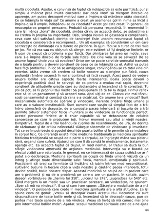 multă ciocolată. Aşadar, e convinsă de faptul că indispoziţia sa este pur fizică; pur şi
simplu a mâncat prea multă ciocolată! Dar dacă vrem să mergem dincolo de
aparenţe, am putea descoperi motivul care a împins-o să mănânce atâta ciocolată.
Ce se întâmpla în viaţa sa? Ce anume a creat un asemenea gol în inima sa încât a
împins-o să îl umple, îndopându-se cu ciocolată? Acest gol este creat, în general, de
neacceptarea propriei persoane. Probabil că persoana respectivă, în momentul în
care îşi mânca „tona" de ciocolată, simţea că nu se acceptă deloc, se subestima şi
nu credea în propria sa importanţă. Deci, simţea nevoia să găsească o compensare,
ceva care să-i satisfacă dorinţa de tandreţe! Este unanim recunoscut faptul că
ciocolata e considerată o recompensă... Un alt exemplu: să considerăm un om care
se trezeşte de dimineaţă cu o durere de picioare. în ajun, făcuse o cursă de trei mile
pe jos. Fie că era sau nu obişnuit să alerge, este evident că îşi depăşise limitele. Ar
fi uşor de crezut că problema e pur fizică. Dar plimbarea lui avea un motiv, ceva
care 1-a împins dincolo de forţele sale fizice. De cine voia să se salveze? De ce
anume fugea? Unde voia să evadeze? Orice om se poate servi de semnalul transmis
de o boală pentru a deveni conştient de ceea ce se întâmplă cu el. Astfel va putea
face faţă problemei, în loc să se amăgească singur, convingându-se că totul vine din
exterior. Atâta vreme cât credem că bolile noastre au o origine pur fizică, cauza
profundă rămâne ascunsă în noi şi continuă să facă ravagii. Acest punct de vedere
asupra bolilor are câteva aspecte foarte interesante. Boala poate deveni o
experienţă pozitivă dacă te serveşti de ea pentru a evolua mai rapid, devenind
conştient de atitudinile greşite care au declanşat-o şi încercând să le corectezi. Tu
ştii că poţi să fii propriul tău medic! Să presupunem că te tai la deget. Primul reflex
este să iei un pansament şi să acoperi rana. Apoi uiţi de ea. Câteva zile mai târziu,
scoţi pansamentul şi constaţi că rana s-a cicatrizat. Ce anume te-a vindecat? Sunt
mecanismele automate de apărare şi vindecare, inerente oricărei fiinţe umane şi
care au o valoare inestimabilă. Sunt oameni care susţin că simplul fapt de a trăi
într-o atmosferă de dragoste, de a cunoaşte pacea interioară şi bucuria de a trăi
permite tuturor sistemelor fizice imunitare şi de vindecare să funcţioneze perfect.
Aceste persoane fericite ar fi chiar capabile să se debaraseze de celulele
canceroase pe care le producem toţi, într-un moment sau altul al vieţii noastre.
Dimpotrivă, faptul de a trăi lăsându-te cuprins de resentimente, de ură, de dorinţa
de răzbunare şi de critica neîncetată slăbeşte sistemele de vindecare şi imunitate.
Tot ce se împotriveşte dragostei deschide poarta bolilor şi le permite să se instaleze
în corpul fizic. Ce diferenţă există între medicina tradiţională şi medicina spirituală?
Medicina tradiţională se ocupă de o parte a corpului, ea îngrijeşte mâna sau piciorul
rănit, organul care suferă. Ajutorul pe care îl dă constă în medicamente, tratamente,
operaţii etc. Ea acceptă faptul că trupul, în mod normal, ar trebui să ducă la bun
sfârşit vindecarea amorsată de acţiunea medicului. Intervenţia sa e bazată pe
efectul vizibil care este boala. în general, nu se interesează de cauza psihică ce ar fi
putut s-o declanşeze. Medicina spirituală se ocupă de fiinţa umană văzută ca un
întreg şi atinge toate dimensiunile sale: fizică, mentală, emoţională şi spirituală.
Practicienii săi cred cu fermitate că învăţând să iubim într-un mod necondiţionat,
cultivând bucuria în fiecare clipă a vieţii noastre şi căutând pacea interioară, totul
devine posibil, bolile noastre dispar. Această medicină se ocupă de un pacient care
are o problemă şi nu de o problemă pe care o are un pacient. în spitale, auzim
deseori vorbindu-se de „hernia lui 310", „ulcerul lui 242", „supradoza lui 540" etc.
Când mergem la un medic sau un practician oarecare, un vindecător, ne spunem:
„Sper că mă va vindeca!". E ca şi cum i-am spune: „Găseşte o modalitate de a mă
vindeca!". O persoană care crede în medicina spirituală are o altă atitudine. Ea îşi
spune ceva de genul: „Vreau să descopăr cauza acestui rău. Recunosc că sunt
răspunzătoare de toate bolile mele şi că, încercând să le descopăr cauza, pun de
partea mea toate şansele de a mă vindeca. Vreau să învăţ să mă cunosc mai bine
prin intermediul bolilor mele". Aşadar, scopul medicinei spirituale este de a ne ajuta
44
 