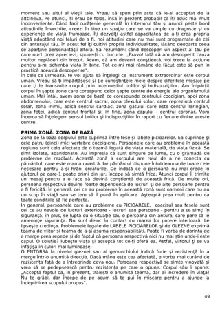 moment sau altul al vieţii tale. Vreau să spun prin asta că le-ai acceptat de la
altcineva. Pe atunci, îţi erau de folos. însă în prezent probabil că îţi aduc mai mult
inconveniente. Când faci curăţenie generală în interiorul tău şi arunci peste bord
atitudinile învechite, creezi în tine un spaţiu care se va umple cu dragoste şi cu
experienţe de viaţă frumoase. Îţi dezvolţi astfel capacitatea de a-ţi crea propria
viaţă adoptând noi feluri de a fi, noi atitudini care nu mai sunt programate de cei
din anturajul tău. în acest fel îţi cultivi propria individualitate, lăsând deoparte ceea
ce aparţine personalităţii altora. Să rezumăm: când descoperi un aspect al tău pe
care nu-1 prea apreciezi, spune-ţi cu bucurie: „Bravo! Iată că am descoperit cauza
multor neplăceri din trecut. Acum, că am devenit conştientă, voi trece la acţiune
pentru a-mi schimba viaţa în bine. Tot ce-mi mai rămâne de făcut este să pun în
practică această descoperire".
în cele ce urmează, te voi ajuta să înţelegi ce instrument extraordinar este corpul
uman. Vreau să-ţi împărtăşesc şi ţie cunoştinţele mele despre diferitele mesaje pe
care ţi le transmite corpul prin intermediul bolilor şi indispoziţiilor. Am împărţit
corpul în şapte zone care corespund celor şapte centre de energie ale organismului
uman. Mai întâi, avem zona de bază ce corespunde centrului coccigian, apoi zona
abdomenului, care este centrul sacral, zona plexului solar, care reprezintă centrul
solar, zona inimii, adică centrul cardiac, zona gâtului care este centrul laringian,
zona feţei, adică centrul frontal şi, în fine, zona capului - centrul coronar. Vom
încerca să înţelegem sensul bolilor şi indispoziţiilor în raport cu fiecare dintre aceste
centre.
PRIMA ZONĂ: ZONA DE BAZĂ
Zona de la baza corpului este cuprinsă între fese şi labele picioarelor. Ea cuprinde şi
cele patru (cinci) mici vertebre coccigiene. Persoanele care au probleme în această
regiune sunt cele afectate de o teamă legată de viaţa materială, de viaţa fizică. Se
simt izolate, abandonate. Au impresia că sunt singure pe lume, cu o grămadă de
probleme de rezolvat. Această zonă a corpului are rolul de a ne conecta cu
pământul, care este mama noastră. Iar pământul dispune întotdeauna de toate cele
necesare pentru a-şi hrăni creaturile. De îndată ce o persoană nu mai crede în
ajutorul pe care-1 poate primi din jur, începe să simtă frica. Atunci corpul îi trimite
un mesaj pentru a o face să devină conştientă de această frică. De multe ori,
persoana respectivă devine foarte dependentă de lucruri şi de alte persoane pentru
a fi fericită. în general, cei ce au probleme în această zonă sunt oameni care nu au
un scop în viaţă sau se tem să îl pună în aplicare. Aşteaptă prea mult pentru ca
toate condiţiile să fie perfecte.
In general, persoanele care au probleme cu PICIOARELE, coccisul sau fesele sunt
cei ce au nevoie de lucruri exterioare - lucruri sau persoane - pentru a se simţi în
siguranţă, în plus, se luptă cu o situaţie sau o persoană din anturaj care pare să le
ameninţe siguranţa. Nu sunt deloc în contact cu marea lor putere interioară. Le
lipseşte credinţa. Problemele legate de LABELE PICIOARELOR şi de GLEZNE exprimă
teama de viitor şi teama de a-şi asuma responsabilităţi. Poate fi vorba de dorinţa de
a merge prea repede şi de faptul că persoana respectivă nici nu mai ştie unde-i este
capul. O soluţie? Iubeşte viaţa şi acceptă tot ce-ţi oferă ea. Astfel, viitorul ţi se va
înfăţişa în culori mai luminoase.
O ENTORSA la nivelul gleznei sau al genunchiului indică furie şi rezistenţă în a
merge într-o anumită direcţie. Dacă mâna este cea afectată, e vorba mai curând de
rezistenţa faţă de a întreprinde ceva nou. Persoana respectivă se simte vinovată şi
vrea să se pedepsească pentru rezistenţa pe care o opune. Corpul său îi spune:
„Acceptă faptul că, în prezent, trăieşti o anumită teamă, dar ai încredere în viaţă!
Nu te grăbi, dar începe de pe acum să te pui în mişcare pentru a ajunge la
îndeplinirea scopului propus".
49
 