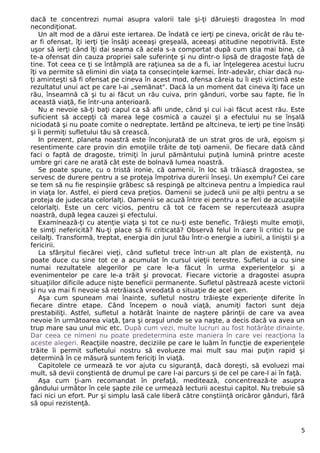 dacă te concentrezi numai asupra valorii tale şi-ţi dăruieşti dragostea în mod
necondiţionat.
Un alt mod de a dărui este iertarea. De îndată ce ierţi pe cineva, oricât de rău te-
ar fi ofensat, îţi ierţi ţie însăţi aceeaşi greşeală, aceeaşi atitudine nepotrivită. Este
uşor să ierţi când îţi dai seama că acela s-a comportat după cum ştia mai bine, că
te-a ofensat din cauza propriei sale suferinţe şi nu dintr-o lipsă de dragoste faţă de
tine. Tot ceea ce ţi se întâmplă are raţiunea sa de a fi, iar înţelegerea acestui lucru
îţi va permite să elimini din viaţa ta consecinţele karmei. Într-adevăr, chiar dacă nu-
ţi aminteşti să fi ofensat pe cineva în acest mod, ofensa căreia tu îi eşti victimă este
rezultatul unui act pe care l-ai „semănat". Dacă la un moment dat cineva îţi face un
rău, înseamnă că şi tu ai făcut un rău cuiva, prin gânduri, vorbe sau fapte, fie în
această viaţă, fie într-una anterioară.
Nu e nevoie să-ţi baţi capul ca să afli unde, când şi cui i-ai făcut acest rău. Este
suficient să accepţi că marea lege cosmică a cauzei şi a efectului nu se înşală
niciodată şi nu poate comite o nedreptate. Iertând pe altcineva, te ierţi pe tine însăţi
şi îi permiţi sufletului tău să crească.
In prezent, planeta noastră este înconjurată de un strat gros de ură, egoism şi
resentimente care provin din emoţiile trăite de toţi oamenii. De fiecare dată când
faci o faptă de dragoste, trimiţi în jurul pământului puţină lumină printre aceste
umbre gri care ne arată cât este de bolnavă lumea noastră.
Se poate spune, cu o tristă ironie, că oamenii, în loc să trăiască dragostea, se
servesc de durere pentru a se proteja împotriva durerii înseşi. Un exemplu? Cei care
se tem să nu fie respinşiie grăbesc să respingă pe altcineva pentru a împiedica raul
in viaţa lor. Astfel, ei pierd ceva preţios. Oamenii se judecă unii pe alţii pentru a se
proteja de judecata celorlalţi. Oamenii se acuză între ei pentru a se feri de acuzaţiile
celorlalţi. Este un cerc vicios, pentru că tot ce facem se repercutează asupra
noastră, după legea cauzei şi efectului.
Examinează-ţi cu atenţie viaţa şi tot ce nu-ţi este benefic. Trăieşti multe emoţii,
te simţi nefericită? Nu-ţi place să fii criticată? Observă felul în care îi critici tu pe
ceilalţi. Transformă, treptat, energia din jurul tău într-o energie a iubirii, a liniştii şi a
fericirii.
La sfârşitul fiecărei vieţi, când sufletul trece într-un alt plan de existenţă, nu
poate duce cu sine tot ce a acumulat în cursul vieţii terestre. Sufletul ia cu sine
numai rezultatele alegerilor pe care le-a făcut în urma experienţelor şi a
evenimentelor pe care le-a trăit şi provocat. Fiecare victorie a dragostei asupra
situaţiilor dificile aduce nişte beneficii permanente. Sufletul păstrează aceste victorii
şi nu va mai fi nevoie să retrăiască vreodată o situaţie de acel gen.
Aşa cum spuneam mai înainte, sufletul nostru trăieşte experienţe diferite în
fiecare dintre etape. Când începem o nouă viaţă, anumiţi factori sunt deja
prestabiliţi. Astfel, sufletul a hotărât înainte de naştere părinţii de care va avea
nevoie în următoarea viaţă, ţara şi oraşul unde se va naşte, a decis dacă va avea un
trup mare sau unul mic etc. După cum vezi, multe lucruri au fost hotărâte dinainte.
Dar ceea ce nimeni nu poate predetermina este maniera în care vei reacţiona la
aceste alegeri. Reacţiile noastre, deciziile pe care le luăm în funcţie de experienţele
trăite îi permit sufletului nostru să evolueze mai mult sau mai puţin rapid şi
determină în ce măsură suntem fericiţi în viaţă.
Capitolele ce urmează te vor ajuta cu siguranţă, dacă doreşti, să evoluezi mai
mult, să devii conştientă de drumul pe care l-ai parcurs şi de cel pe care-l ai în faţă.
Aşa cum ţi-am recomandat în prefaţă, meditează, concentrează-te asupra
gândului următor în cele şapte zile ce urmează lecturii acestui capitol. Nu trebuie să
faci nici un efort. Pur şi simplu lasă cale liberă către conştiinţă oricăror gânduri, fără
să opui rezistenţă.
5
 