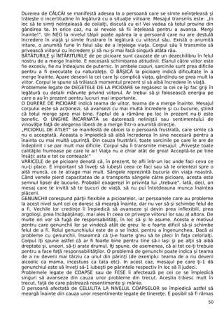 Durerea de CĂLCÂI se manifestă adesea la o persoană care se simte neînţeleasă şi
trăieşte o incertitudine în legătură cu o situaţie viitoare. Mesajul transmis este: „In
loc să te simţi neînţeleasă de ceilalţi, discută cu ei! Vei vedea că totul provine din
gândirea ta. In orice caz, nu ai nevoie să fii înţeleasă pentru a avansa. Mergi
înainte!". Un NEG la nivelul tălpii poate apărea la o persoană care nu are destulă
încredere în viaţă şi simte frustrare în legătură cu viitorul său. Există o anumită
iritare, o anumită furie în felul său de a înţelege viaţa. Corpul său îi transmite să
privească viitorul cu încredere şi să nu-şi mai facă singură atâta rău.
BĂTĂTURILE şi ÎNTĂRITURILE de pe picioare sunt cauzate de un dezechilibru în felul
nostru de a merge înainte. E necesară schimbarea atitudinii. Elanul către viitor este
fie excesiv, fie nu îndeajuns de puternic. în ambele cazuri, sarcinile sunt prea dificile
pentru a fi executate cu naturaleţe. O BĂŞICĂ la picioare indică dificultate în a
merge înainte. Apare deseori la cei care îşi complică viaţa, gândindu-se prea mult la
viitor. Corpul le spune să trăiască momentul prezent si să aibă încredere în viaţă.
Problemele legate de DEGETELE DE LA PICIOARE se regăsesc la cei ce îşi fac griji în
legătură cu detalii mărunte privind viitorul. Ar trebui să-şi folosească energia pe
care o au în prezent pentru lucruri mai importante.
O DURERE DE PICIOARE indică teama de viitor, teama de a merge înainte. Mesajul
corpului este să acţionezi, să avansezi cu mai multă încredere şi cu bucurie, ştiind
că totul merge spre mai bine. Faptul de a rămâne pe loc în prezent nu-ţi este
benefic. O UNGHIE ÎNCARNATĂ se datorează neliniştii sau sentimentului de
vinovăţie faţă de alegerea liberă de a merge îhtr-o anumită direcţie.
„PICIORUL DE ATLET" se manifestă de obicei la o persoană frustrată, care simte că
nu e acceptată. Aceasta o împiedică să aibă încrederea în sine necesară pentru a
înainta cu mai multă uşurinţă. Din cauza frustrării, toate sarcinile pe care le are de
îndeplinit i se par mult mai dificile. Corpul său îi transmite mesajul: „Priveşte toate
calităţile frumoase pe care le ai! Viaţa nu e chiar atât de grea! Acceptă-te pe tine
însăţi: asta e tot ce contează!"
VARICELE de pe picioare denotă că, în prezent, te afli într-un loc unde faci ceva ce
nu-ţi place. E important să înveţi să iubeşti ceea ce faci sau să te orientezi spre o
altă muncă, ce te atrage mai mult. Sângele reprezintă bucuria din viaţa noastră.
Când venele pierd capacitatea de a transporta sângele către picioare, acesta este
semnul lipsei de bucurie. Probabil exagerezi în privinţa lui „trebuie". Iată, deci, un
mesaj care te invită să te bucuri de viaţă, să nu pui întotdeauna munca înaintea
plăcerii.
GENUNCHII corespund părţii flexibile a picioarelor, iar persoanele care au probleme
la acest nivel sunt cei ce doresc să meargă înainte, dar nu vor să-şi schimbe felul de
a fi. Vechile lor credinţe îi împiedică să avanseze şi devin prea inflexibili, prea
orgolioşi, prea încăpăţânaţi, mai ales în ceea ce priveşte viitorul lor sau al altora. De
multe ori vor să fugă de responsabilităţi, în loc să şi le asume. Acesta e motivul
pentru care genunchii lor şe vindecă atât de greu: le e foarte dificil să-şi schimbe
felul de a fi. Rolul genunchiului este de a se îndoi, pentru a îngenunchea. Dacă ai
probleme cu genunchii, înseamnă că ţi-e foarte greu să te pleci în faţa celorlalţi.
Corpul îţi spune astfel că ar fi foarte bine pentru tine să-i laşi şi pe alţii să aibă
dreptate şi, uneori, să-ţi arate drumul. Iţi spune, de asemenea, că ai tot ce-ţi trebuie
pentru a face faţă responsabilităţilor. O problemă de genunchi poate indica şi teama
de a nu deveni mai târziu ca unul din părinţi (de exemplu: teama de a nu deveni
alcoolic ca mama, incestuos ca tata etc). In acest caz, mesajul pe care ţi-1 dă
genunchiul este să înveţi să-1 iubeşti pe părintele respectiv în loc să îl judeci.
Problemele legate de COAPSE sau de FESE îi afectează pe cei ce se împiedică
singuri să avanseze din cauza unor probleme din trecut. Aceştia trăiesc mult în
trecut, faţă de care păstrează resentimente şi mânie.
O persoană afectată de CELULITA LA NIVELUL COAPSELOR se împiedică astfel să
meargă înainte din cauza unor resentimente legate de tinereţe. E posibil să fi rămas
50
 